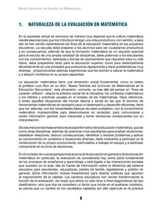 Marco Teórico de las Pruebas de Matemáticas




1.	 NATURALEZA DE LA EVALUACIÓN EN MATEMÁTICA

En la sociedad actual se reconoce de manera muy especial que la cultura matemática
resulta esencial para que los individuos tengan una vida productiva y con sentido, y para
ello se han venido replanteando los fines de la educación matemática en los proyectos
educativos. La escuela debe preparar a los alumnos para ser ciudadanos productivos
y en consecuencia, además de que la formación matemática es un requisito esencial
para el estudio de una amplia variedad de disciplinas, debe potenciar a los estudiantes
con los conocimientos, destrezas y formas de razonamiento que requieran para su vida
diaria; debe prepararlos tanto para la educación superior, como para desempeñarse
eficientemente en una sociedad que evoluciona rápidamente y tiene problemáticas muy
diversas, proporcionarles además experiencias que los animen a valorar la matemática
y a adquirir confianza en su propia capacidad.

La educación matemática tiene una dimensión social fundamental, como lo reitera
el profesor Luis Rico en su libro “Bases Teóricas del Currículo de Matemáticas en la
Educación Secundaria”, esta dimensión, comenta, va mas allá del pensar en “fines de
carácter utilitario”, abarca la práctica social de la disciplina, los contextos matemáticos
y los hábitos y prácticas usuales en el empleo de las matemáticas. Hace referencia,
a todas aquellas situaciones del mundo laboral y social en las que el dominio de
herramientas matemáticas es necesario para un desempeño y desarrollo eficientes; tiene
que ver, además, con las necesidades básicas de cada ciudadano, con el conocimiento
matemático imprescindible para desenvolverse en sociedad, para comunicarse y
recibir información general, para interpretar y tomar decisiones consecuentes con su
interpretación.

Se vislumbra en las líneas anteriores el papel formativo de la educación matemática, que así
como otras disciplinas, además de potenciar a los estudiantes para analizar situaciones,
establecer relaciones, deducir consecuencias, identificar y resolver problemas y aplicar
su conocimiento en contextos y situaciones diversas, debe motivarlos a participar en la
construcción de su propio conocimiento, estimularlos a trabajar en equipo y a participar
críticamente en la toma de decisiones.

En el contexto de nuevas perspectivas acerca de la educación en general y de la educación
matemática en particular, la evaluación es considerada hoy como parte fundamental
de los procesos de enseñanza y aprendizaje y está ligada a las interacciones sociales
que suceden en el aula; ella es fuente de información sobre la eficiencia del sistema
educativo para estudiantes, educadores, padres de familia, legisladores y público en
general; dicha información orienta lineamientos para diseñar políticas que apunten
al mejoramiento de la calidad. Los cambios educativos han venido transformando la
función de la evaluación, de modo que ahora no sólo sirve a fines diagnósticos de tipo
clasificatorio, sino que hoy se considera un factor que incide en el quehacer cotidiano;
se piensa que un cambio en los resultados captados por ella repercute en la práctica


                                             
 