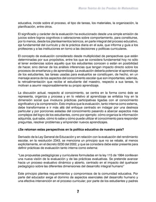 Marco Teórico de las Pruebas de Matemáticas



educativa, incide sobre el proceso, el tipo de tareas, los materiales, la organización, la
planificación, entre otros.

El significado y carácter de la evaluación ha evolucionado desde una simple emisión de
juicios sobre logros cognitivos o valoraciones sobre comportamiento, para constituirse,
por lo menos, desde los planteamientos teóricos, en parte integral del proceso educativo,
eje fundamental del currículo y de la práctica diaria en el aula, que informa y guía a los
profesores y a las instituciones en torno a las decisiones y políticas curriculares.

El concepto de evaluación considerado desde multiplicidad de perspectivas que están
determinadas por sus propósitos, entre los que se considera fundamental hoy no sólo
el tener evidencias sobre aquello que los estudiantes conocen o están en posibilidad
de hacer, sino derivar de los análisis inferencias que tengan impacto directo sobre los
procesos de enseñanza y de aprendizaje. La evaluación debería potenciar el aprendizaje
de los estudiantes, las tareas usadas para evaluarlos se constituyen, de hecho, en un
mensaje acerca de los aspectos del conocimiento escolar que son importantes; además,
la retroalimentación que recibe el estudiante del maestro, respecto a sus tareas, lo
motivan a asumir responsablemente su propio aprendizaje.

La discusión actual, respecto al conocimiento, se centra en la forma como éste se
representa, organiza y procesa y en lo relativo al aprendizaje se enfatiza hoy en la
dimensión social que involucra prácticas participativas ligadas con el conocimiento
significativo y la comprensión. Esto implica que la evaluación, tanto interna como externa,
debe transformarse e ir más allá del enfoque centrado en indagar por una destreza
particular y por porciones aisladas del conocimiento pasando a abarcar aspectos más
complejos del logro de los estudiantes, como por ejemplo: cómo organiza la información
adquirida, qué sabe, cómo lo sabe y cómo puede utilizar el conocimiento para responder
preguntas, resolver problemas y emprender nuevos aprendizajes.

¿Se retoman estas perspectivas en la política educativa de nuestro país?

Derivado de la Ley General de Educación y en relación con la evaluación del rendimiento
escolar, en la resolución 2343, se menciona un principio que no se rebate, al menos
explícitamente, en el decreto 0230 del 2002, y que se considera debe estar presente para
definir prácticas de evaluación tanto interna como externa:

“Las propuestas pedagógicas y curriculares formuladas en la ley 115 de 1994 conllevan
una nueva visión de la evaluación y de las prácticas evaluativas. Se pretende avanzar
hacia un proceso evaluativo dinámico y abierto, centrado en el impacto del quehacer
pedagógico sobre las diferentes dimensiones del desarrollo integral humano”

Este principio plantea requerimientos y compromisos de la comunidad educativa. Por
parte del educador exige el dominio de aspectos esenciales del desarrollo humano y
una efectiva intervención en el proceso curricular; por parte de los estudiantes y padres


                                            
 