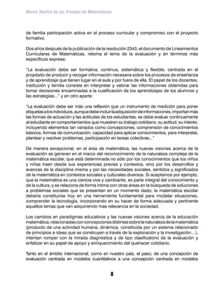 Marco Teórico de las Pruebas de Matemáticas



de familia participación activa en el proceso curricular y compromiso con el proyecto
formativo.

Dos años después de la publicación de la resolución 2343, el documento de Lineamientos
Curriculares de Matemáticas, retoma el tema de la evaluación y en términos más
específicos expresa:

“La evaluación debe ser formativa, continua, sistemática y flexible, centrada en el
propósito de producir y recoger información necesaria sobre los procesos de enseñanza
y de aprendizaje que tienen lugar en el aula y por fuera de ella. El papel de los docentes,
institución y familia consiste en interpretar y valorar las informaciones obtenidas para
tomar decisiones encaminadas a la cualificación de los aprendizajes de los alumnos y
las estrategias...” y en otro aparte:

“La evaluación debe ser más una reflexión que un instrumento de medición para poner
etiquetas a los individuos, aunque debe incluir la adquisición de informaciones, importan más
las formas de actuación y las actitudes de los estudiantes, se debe evaluar continuamente
al estudiante en comportamientos que muestren su trabajo cotidiano, su actitud, su interés;
incluyendo elementos tan variados como concepciones, comprensión de conocimientos
básicos, formas de comunicación, capacidad para aplicar conocimientos, para interpretar,
plantear y resolver problemas, participación en tareas colectivas...”

De manera excepcional, en el área de matemática, las nuevas visiones acerca de la
evaluación se generan en el marco del reconocimiento de la naturaleza compleja de la
matemática escolar, que está determinada no sólo por los conocimientos que los niños
y niñas traen desde sus experiencias previas y contextos, sino por los desarrollos y
avances de la disciplina misma y por las necesidades sociales, sentidos y significados
de la matemática en contextos sociales y culturales diversos. Si aceptamos por ejemplo,
que la matemática es una ciencia viva y cambiante, es parte integral del conocimiento y
de la cultura, y se relaciona de forma íntima con otras áreas en la búsqueda de soluciones
a problemas sociales que se presentan en un momento dado; la matemática escolar
debería constituirse hoy en una herramienta fundamental para modelar situaciones,
comprender la tecnología, incorporando en su hacer de forma adecuada y pertinente
aquellos temas que van adquiriendo mas relevancia en la sociedad.

Los cambios en paradigmas educativos y las nuevas visiones acerca de la educación
matemática, relacionadas con concepciones distintas sobre la naturaleza de la matemática
(producto de una actividad humana, dinámica, constituida por un sistema relacionado
de principios e ideas que se construyen a través de la exploración y la investigación…),
intentan romper con la mirada diagnóstica y de tipo clasificatorio de la evaluación y
enfatizar en su papel de apoyo y enriquecimiento del quehacer cotidiano.

Tanto en el ámbito internacional, como en nuestro país, el paso, de una concepción de
evaluación centrada en modelos cuantitativos a una concepción centrada en modelos


                                             
 