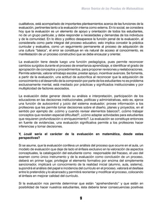 Marco Teórico de las Pruebas de Matemáticas



cualitativos, está acompañado de importantes planteamientos acerca de las funciones de la
evaluación, pertinentes tanto a la evaluación interna como externa. En lo social, se considera
hoy que la evaluación es un elemento de apoyo y orientación de todos los estudiantes,
no de un grupo particular, y debe responder a necesidades y demandas de los individuos
y de la comunidad. En lo ético y político desaparece la función penal de la evaluación, al
considerarla como parte integral del proceso educativo; esto implica concebir la práctica
curricular y evaluativa, como un seguimiento permanente al proceso de adquisición de
una cultura “básica”, el error se constituye en vía natural de acceso al conocimiento, es
manifestación de un proceso constructivo que se debe encauzar y orientar.

La evaluación tiene desde luego una función pedagógica, pues permite reconocer
cambios surgidos durante el proceso de enseñanza aprendizaje, e identificar el grado de
apropiación de conceptos y procedimientos, para proponer revisiones y reelaboraciones.
Permite además, valorar el trabajo escolar, prestar apoyo, incentivar avances. Se fomenta,
a partir de la evaluación, una actitud de autocrítica al reconocer que la adquisición de
conocimiento o el desarrollo de la compresión por parte de los estudiantes no es problema
exclusivamente mental, está mediado por prácticas y significados institucionales y por
multiplicidad de factores asociados.

La evaluación debe generar desde su análisis e interpretación, participación de los
educadores en las decisiones institucionales, políticas y administrativas, esto es, ejerce
una función de autocontrol y juicio del sistema evaluador; provee información a los
profesores que les permite tomar decisiones sobre el diseño, planes y proyectos, en el
sentido por ejemplo de: ¿cómo y cuando revisar elementos básicos?, ¿cómo trabajar
conceptos que revisten especial dificultad?, ¿cómo adaptar actividades para estudiantes
que requieren profundización o enriquecimiento?. La evaluación se constituye entonces
en fuente de evidencias, una evaluación significativa permite a los profesores hacer
inferencias y tomar decisiones.

Y, ¿cuál sería el carácter de la evaluación en matemática, desde estas
perspectivas?

Si se asume, que la evaluación conlleva un análisis del proceso que ocurre en el aula, un
modelo de evaluación que deje de lado el énfasis exclusivo en la valoración de aspectos
conceptuales, la catalogación del estudiante como responsable del fracaso, el uso del
examen como único instrumento y de la evaluación como conclusión de un proceso,
deberá en primer lugar, privilegiar el elemento formativo por encima del simplemente
sancionador, implicará un conocimiento de la realidad inicial (alumno, aula, sistema),
supondrá el análisis del papel e incidencia del currículo en el proceso, valorará el desfase
entre lo pretendido y lo alcanzado y permitirá reorientar y modificar el proceso, colocando
el énfasis en mejorar calidad del currículo.

Si la evaluación nos permite determinar que están “aprehendiendo” y que están en
posibilidad de hacer nuestros estudiantes, ésta debería tener consecuencias positivas


                                              
 