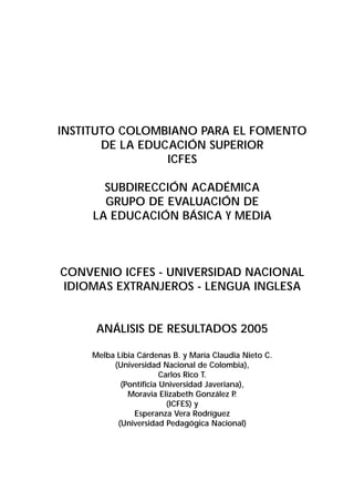 INSTITUTO COLOMBIANO PARA EL FOMENTO 
DE LA EDUCACIÓN SUPERIOR 
ICFES 
SUBDIRECCIÓN ACADÉMICA 
GRUPO DE EVALUACIÓN DE 
LA EDUCACIÓN BÁSICA Y MEDIA 
CONVENIO ICFES - UNIVERSIDAD NACIONAL 
IDIOMAS EXTRANJEROS - LENGUA INGLESA 
ANÁLISIS DE RESULTADOS 2005 
Melba Libia Cárdenas B. y María Claudia Nieto C. 
(Universidad Nacional de Colombia), 
Carlos Rico T. 
(Pontificia Universidad Javeriana), 
Moravia Elizabeth González P. 
(ICFES) y 
Esperanza Vera Rodríguez 
(Universidad Pedagógica Nacional) 
 