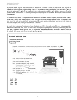 ANÁLISIS DE RESULTADOS DE 
LAS PRUEBAS DE ESTADO 
El propósito de esta pregunta es el de relacionar una idea con otra para hallar el sentido de un enunciado. Esta pregunta se 
ubica en un nivel de dificultad media ya que el 33% de los estudiantes escogieron la respuesta correcta (opción D) pero un 
porcentaje igual escogió la opción C. Los estudiantes pueden haber escogido esta última opción debido a que es una alternativa 
posible, además de ser cercana a la correcta (es cierto que en la participación en deportes de alto riesgo se pueden presentar 
heridas serias). 
En este tipo de preguntas se busca que el estudiante reconozca la opción más cercana a lo que se presenta en el texto. Si bien, 
las opciones A, B, y C, están relacionadas con el texto, estas no se constituyen en ideas claves del mismo. Para establecer una 
idea general del texto es necesario leerlo de manera global. Es posible que los estudiantes se hayan concentrado sólo en la 
respuesta dada por Jenny y no hayan visto el texto en su totalidad. 
Lo anterior lleva a pensar que los estudiantes tienen dificultades para inferir información no explicita en el texto pero que indu-dablemente 
se desprende de él, lo cual requiere una lectura comprensiva que supera los elementos gramaticales y textuales 
para llegar a entender el sentido global del texto. Por consiguiente, se sugiere enfrentar a los estudiantes a la lectura inferencial 
de textos de tal forma que se familiaricen con este tipo de preguntas. 
10 
3. Pregunta de dificultad media 
Competencia: Organizativa 
Acción: Interpretativa 
Respuesta: C 
A. still 19% 
B. but 27% 
C. yet 29% 
D. just 25% 
 