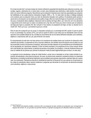 11 
ANÁLISIS DE RESULTADOS DE 
LAS PRUEBAS DE ESTADO 
En el caso de este ítem se buscó evaluar de manera indirecta la capacidad del estudiante para relacionar acciones, per-sonajes, 
lugares y elementos de un mismo texto, es decir, para interpretar esos elementos y darle sentido a la parte del 
texto a la cual se refería la pregunta. Recordemos que la evaluación indirecta busca medir las capacidades que subyacen 
las habilidades en las cuales estamos interesados (Hughes: 2003, p. 18). En este orden de ideas, el diálogo empleado 
como pretexto para la evaluación hacía uso tanto de elementos textuales como gráficos. El estudiante podía asociar el 
asunto de la conversación con los elementos de la gráfica: Angie y Mom (la mamá de Angie) en el automóvil y el semáforo. 
Así pues, el estudiante debía establecer relaciones entre la solicitud de Angie (Mom, can I drive the car?); los elementos 
o argumentos de la mamá para no ceder a la solicitud de su hija (You don’t have your driver’s license yet); la insistencia 
de Angie para lograr su propósito (No. But I will get it in two weeks) y la aceptación de Angie, es decir, su decisión de no 
insistir (Ok. That’s up to you. I just wanted to give you a hand). 
Para el caso de la pregunta que nos ocupa, la respuesta correcta tuvo un porcentaje del 29% (opción C) pero la opción 
B tuvo un porcentaje muy cercano (27%), así como la opción D (25%) lo que indica que los estudiantes vieron las tres 
opciones como posibles debido tal vez a la falta de conocimiento del uso de ciertos elementos textuales como adverbios, 
adjetivos o conjunciones (still, but, yet, just) al final de una oración. 
El comportamiento de este ítem nos hace pensar en la importancia de emplear textos que involucren la interacción entre 
miembros de la familia, no solamente en torno a asuntos cotidianos, sino también acerca de tópicos como la edad a la cual 
les es permitido conducir a los jóvenes. Al respecto, vale la pena recordar respecto a lo que entendemos por la familiarización 
de los estudiantes con situaciones cotidianas. Si bien los textos escolares y los programas de los cursos incluyen temas 
de la vida familiar (las rutinas diarias, la solicitud de permisos a los padres, los consejos), a menudo olvidamos temas que 
tocan la realidad de los jóvenes que culminan la educación media (la edad reglamentaria para conducir, en este caso). 
La exposición de los estudiantes a temas de índole familiar y social como el abordado en el ítem implica también la ex-posición 
del estudiante a otros tipos de discurso. Así pues, es preciso tener presente la variedad de textos (no solamente 
descriptivos) y el análisis de elementos lingüísticos que se emplean para expresar argumentos o plantear ideas (en nuestro 
caso, los conectores). Planteamos entonces la necesidad de examinar la frecuencia con que usamos en el aula textos en 
los cuales los estudiantes deban resolver problemas o preguntas que demanden la comprensión de elementos textuales 
como adverbios, adjetivos o conjunciones. 
Para efectos del presente análisis, tomamos sólo una pregunta de este contexto de evaluación que corresponde al 
espacio del número 16, ya que ésta nos permite mostrar un ejemplo de pregunta con dificultad media en la prueba. 
 