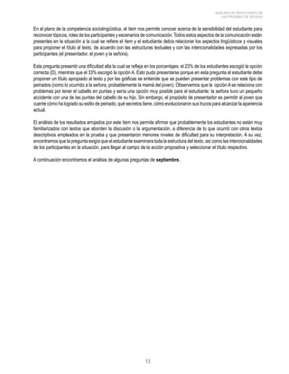 13 
ANÁLISIS DE RESULTADOS DE 
LAS PRUEBAS DE ESTADO 
En el plano de la competencia sociolingüística, el ítem nos permite conocer acerca de la sensibilidad del estudiante para 
reconocer tópicos, roles de los participantes y escenarios de comunicación. Todos estos aspectos de la comunicación están 
presentes en la situación a la cual se refiere el ítem y el estudiante debía relacionar los aspectos lingüísticos y visuales 
para proponer el título al texto, de acuerdo con las estructuras textuales y con las intencionalidades expresadas por los 
participantes (el presentador, el joven y la señora). 
Esta pregunta presentó una dificultad alta la cual se refleja en los porcentajes: el 23% de los estudiantes escogió la opción 
correcta (D), mientras que el 33% escogió la opción A. Esto pudo presentarse porque en esta pregunta el estudiante debe 
proponer un título apropiado al texto y por las gráficas se entiende que se pueden presentar problemas con este tipo de 
peinados (como lo ocurrido a la señora, probablemente la mamá del joven). Observemos que la opción A se relaciona con 
problemas por tener el cabello en puntas y sería una opción muy posible para el estudiante: la señora tuvo un pequeño 
accidente con una de las puntas del cabello de su hijo. Sin embargo, el propósito de presentador es permitir al joven que 
cuente cómo ha logrado su estilo de peinado, qué secretos tiene, cómo evolucionaron sus trucos para alcanzar la apariencia 
actual. 
El análisis de los resultados arrojados por este ítem nos permite afirmar que probablemente los estudiantes no están muy 
familiarizados con textos que aborden la discusión o la argumentación, a diferencia de lo que ocurrió con otros textos 
descriptivos empleados en la prueba y que presentaron menores niveles de dificultad para su interpretación. A su vez, 
encontramos que la pregunta exigía que el estudiante examinara toda la estructura del texto, así como las intencionalidades 
de los participantes en la situación, para llegar al campo de la acción propositiva y seleccionar el título respectivo. 
A continuación encontramos el análisis de algunas preguntas de septiembre. 
 