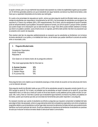 ANÁLISIS DE RESULTADOS DE 
LAS PRUEBAS DE ESTADO 
la opción correcta, pero a lo que realmente hace alusión esta expresión es a todos los espléndidos lugares que se pueden 
ver. En términos generales podemos ver que el estudiante aún sigue haciendo una lectura muy literal de los textos y esto 
hace que su capacidad interpretativa de los textos sea restringida. 
En cuanto a los porcentajes de respuesta por opción, vemos que esta pregunta resultó de dificultad media ya que el por-centaje 
de estudiantes que respondieron correctamente fue del 34% y los porcentajes de estudiantes que escogieron las 
opciones A y C fueron muy similares (26% y 25% respectivamente). Por lo tanto, para los estudiantes la opción A también 
pudo ser atrayente debido a que la palabra ‘amusement’ aparece en el texto, así como la opción C porque nombra ‘paradise’ 
que puede encajar con la descripción que se está haciendo de un lugar. Esto último puede también obedecer al manejo 
que dieron a la palabra ‘paradise’, pues el hecho de ser un cognado, permitiría darle sentido más fácil a la proposición que 
se presenta como opción de respuesta. 
Para resolver este tipo de preguntas satisfactoriamente es necesario que los estudiantes se familiaricen con la lectura 
de textos atendiendo a sus partes y a la totalidad del mismo, de tal manera que puedan identificar la cercanía de sentido 
entre un enunciado y otro. 
3. Pregunta dificultad media 
Competencia: Organizativa 
Acción: Propositiva 
Respuesta: A 
Con base en el mismo texto de la pregunta anterior. 
The most appropriate title for this text is: 
A. Summer Vacation 32% 
B. A Natural Park 30% 
C. Western Places 20% 
D. A Luxurious City 18% 
Esta pregunta tiene como objetivo que el estudiante proponga un título al texto de acuerdo con las estructuras del mismo 
y con la intención del autor. 
Esta pregunta resultó de dificultad media ya que el 32% de los estudiantes escogió la respuesta correcta (opción A) y un 
30% escogió la opción B. Por lo tanto, es probable que los estudiantes se hayan inclinado por la opción B, ya que ésta 
respondería más a un título de un texto por cuanto en él se hace alusión a unas palabras que las puede vincular con par-ques: 
hills, rocks y fresh air. Esto lleva a pensar que el estudiante sigue haciendo una lectura muy literal y de palabras en 
los textos, puesto que él piensa que esto ya le da todas las herramientas para poder responder a una pregunta. 
Es necesario recordar que cuando el estudiante se enfrenta a preguntas que requieren comprender la totalidad del texto 
para elegir el título más apropiado, entran en juego elementos tanto de la competencia organizativa como de la competencia 
pragmática debido a que el estudiante en primer lugar debe reconocer los elementos formales del texto para posteriormente 
identificar una función particular del mismo. De allí que reiteremos la importancia de familiarizar al estudiante con practicas 
de aula que involucren la lectura de textos desde lo estructural hasta lo comunicativo. 
16 
 