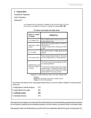 17 
ANÁLISIS DE RESULTADOS DE 
LAS PRUEBAS DE ESTADO 
4. Pregunta difícil 
Competencia: Pragmática 
Acción: Propositiva 
Respuesta: C 
According to the Opinion Poll, most people believe there is not much reality in Reality TV because those 
shows are: 
A. totally based on real-life situations. 21% 
B. totally different from reality. 38% 
C. artificially created. 20% 
D. absolutely ridiculous. 21% 
Esta pregunta busca indagar por la comprensión del contenido del texto, por los procedimientos propuestos para la resolución 
de una situación y pretende que los estudiantes presenten, de forma indirecta, una posición frente a una situación dada. 
Esta pregunta mostró una dificultad alta ya que sólo el 20% de los estudiantes seleccionó la opción correcta (opción C) y 
 