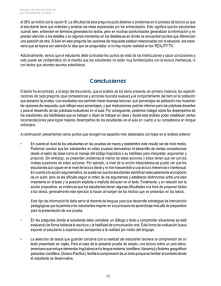 ANÁLISIS DE RESULTADOS DE 
LAS PRUEBAS DE ESTADO 
el 38% se inclinó por la opción B. La dificultad de esta pregunta pudo deberse a problemas en el proceso de lectura ya que 
el estudiante tiene que entender y analizar las ideas expresadas por los entrevistados. Esto significa que los estudiantes 
cuando leen, entienden en términos generales los textos, pero en muchas oportunidades generalizan la información y no 
prestan atención a los detalles y en algunos momentos en los detalles es en donde se encuentran puntos que diferencian 
una posición de otra. Si bien en esta pregunta las opciones de respuesta estaban relacionadas con la situación, era nece-sario 
que se leyera con atención la idea que se preguntaba: si no hay mucha realidad en los REALITY TV. 
Adicionalmente, vemos que el estudiante debe contrastar los puntos de vista de los interlocutores y sacar conclusiones y 
esto puede ser problemático en la medida que los estudiantes no están muy familiarizados con la lectura intertextual, ni 
con textos que aborden asuntos estadísticos. 
Conclusiones 
El lector ha encontrado, a lo largo del documento, que el análisis de los ítems presenta, en primera instancia, las especifi-caciones 
de cada pregunta (qué competencias y acciones buscaba evaluar) y el comportamiento del ítem en la población 
que presentó la prueba. Los resultados nos permiten hacer diversas lecturas: qué porcentajes de población nos muestran 
las opciones de respuesta, qué reflejan esos porcentajes, y qué implicaciones podrían inferirse para las prácticas docentes 
y para el desarrollo de las prácticas evaluativas en el aula. Por consiguiente, podemos indagar sobre los desempeños de 
los estudiantes, las habilidades que se trabajan o dejan de trabajar en clase y desde este análisis poder establecer ciertas 
recomendaciones para lograr mejores desempeños de los estudiantes en el aula en cuanto a su competencia en lengua 
extranjera. 
A continuación presentamos varios puntos que recogen los aspectos más destacados con base en el análisis anterior: 
• En cuanto al nivel de los estudiantes en las pruebas de marzo y septiembre éste resultó ser de nivel medio. 
Podemos concluir que los estudiantes en estas pruebas demuestran el desarrollo de ciertas competencias 
desde el salón de clase como el manejo del código lingüístico o su habilidad para interpretar, argumentar y 
proponer. Sin embargo, se presentan problemas al interior de estas acciones y éstos tienen que ver con los 
niveles superiores de estas acciones. Por ejemplo, a nivel de la acción interpretativa se puede ver que los 
estudiantes aún siguen en el nivel de lectura literal y no han trascendido a una lectura inferencial e intertextual. 
En cuanto a la acción argumentativa, se puede ver que los estudiantes identifican adecuadamente el propósito 
de un autor, pero se les dificulta seguir el orden de los argumentos y establecer distinciones entre una idea 
importante en el texto y la posición explicita o implícita del autor en el texto. Finalmente, y en relación con la 
acción propositiva, se evidencia que los estudiantes tienen algunas dificultades a la hora de proponer títulos 
a los textos, generalmente este ejercicio lo hacen al margen de los hechos que se presentan en los textos. 
Este tipo de información le debe servir al docente de lenguas para que desarrolle estrategias de intervención 
pedagógicas que le permita a los estudiantes mejorar en sus procesos de aprendizaje más allá de prepararlos 
para la presentación de una prueba. 
• En las preguntas donde el estudiante debe completar un diálogo o texto y comprender situaciones se está 
evaluando de forma indirecta la escritura y la habilidad de comunicación oral. Esta forma de evaluación busca 
exponer al estudiante a experiencias semejantes a la realidad por medio del lenguaje. 
• La selección de textos que guardan cercanía con la realidad del estudiante favorece la comprensión de un 
texto presentado en inglés. Para el caso de la presente prueba de estado, una lectura sobre un país latino-americano 
que incluye elementos lingüísticos en la lengua materna (cordillera, Atacama) y factores geográficos 
parecidos (cordillera, Océano Pacífico), facilita la comprensión de un texto porque es familiar al contexto donde 
el estudiante se desenvuelve. 
18 
 