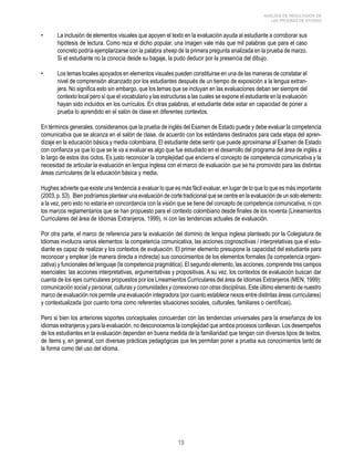 19 
ANÁLISIS DE RESULTADOS DE 
LAS PRUEBAS DE ESTADO 
• La inclusión de elementos visuales que apoyen el texto en la evaluación ayuda al estudiante a corroborar sus 
hipótesis de lectura. Como reza el dicho popular, una imagen vale más que mil palabras que para el caso 
concreto podría ejemplarizarse con la palabra sheep de la primera pregunta analizada en la prueba de marzo. 
Si el estudiante no la conocía desde su bagaje, la pudo deducir por la presencia del dibujo. 
• Los temas locales apoyados en elementos visuales pueden constituirse en una de las maneras de constatar el 
nivel de comprensión alcanzado por los estudiantes después de un tiempo de exposición a la lengua extran-jera. 
No significa esto sin embargo, que los temas que se incluyan en las evaluaciones deban ser siempre del 
contexto local pero sí que el vocabulario y las estructuras a las cuales se expone el estudiante en la evaluación 
hayan sido incluidos en los currículos. En otras palabras, el estudiante debe estar en capacidad de poner a 
prueba lo aprendido en el salón de clase en diferentes contextos. 
En términos generales, consideramos que la prueba de inglés del Examen de Estado puede y debe evaluar la competencia 
comunicativa que se alcanza en el salón de clase, de acuerdo con los estándares destinados para cada etapa del apren-dizaje 
en la educación básica y media colombiana. El estudiante debe sentir que puede aproximarse al Examen de Estado 
con confianza ya que lo que se le va a evaluar es algo que fue estudiado en el desarrollo del programa del área de inglés a 
lo largo de estos dos ciclos. Es justo reconocer la complejidad que encierra el concepto de competencia comunicativa y la 
necesidad de articular la evaluación en lengua inglesa con el marco de evaluación que se ha promovido para las distintas 
áreas curriculares de la educación básica y media. 
Hughes advierte que existe una tendencia a evaluar lo que es más fácil evaluar, en lugar de lo que lo que es más importante 
(2003, p. 53). Bien podríamos plantear una evaluación de corte tradicional que se centre en la evaluación de un solo elemento 
a la vez, pero esto no estaría en concordancia con la visión que se tiene del concepto de competencia comunicativa, ni con 
los marcos reglamentarios que se han propuesto para el contexto colombiano desde finales de los noventa (Lineamientos 
Curriculares del área de Idiomas Extranjeros, 1999), ni con las tendencias actuales de evaluación. 
Por otra parte, el marco de referencia para la evaluación del dominio de lengua inglesa planteado por la Colegiatura de 
Idiomas involucra varios elementos: la competencia comunicativa, las acciones cognoscitivas / interpretativas que el estu-diante 
es capaz de realizar y los contextos de evaluación. El primer elemento presupone la capacidad del estudiante para 
reconocer y emplear (de manera directa e indirecta) sus conocimientos de los elementos formales (la competencia organi-zativa) 
y funcionales del lenguaje (la competencia pragmática). El segundo elemento, las acciones, comprende tres campos 
esenciales: las acciones interpretativas, argumentativas y propositivas. A su vez, los contextos de evaluación buscan dar 
cuenta de los ejes curriculares propuestos por los Lineamientos Curriculares del área de Idiomas Extranjeros (MEN, 1999): 
comunicación social y personal, culturas y comunidades y conexiones con otras disciplinas. Este último elemento de nuestro 
marco de evaluación nos permite una evaluación integradora (por cuanto establece nexos entre distintas áreas curriculares) 
y contextualizada (por cuanto toma como referentes situaciones sociales, culturales, familiares o científicas). 
Pero si bien los anteriores soportes conceptuales concuerdan con las tendencias universales para la enseñanza de los 
idiomas extranjeros y para la evaluación, no desconocemos la complejidad que ambos procesos conllevan. Los desempeños 
de los estudiantes en la evaluación dependen en buena medida de la familiaridad que tengan con diversos tipos de textos, 
de ítems y, en general, con diversas prácticas pedagógicas que les permitan poner a prueba sus conocimientos tanto de 
la forma como del uso del idioma. 
 