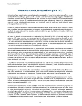 20 
ANÁLISIS DE RESULTADOS DE 
LAS PRUEBAS DE ESTADO 
Recomendaciones y Proyecciones para 2007 
Es importante hacer una orientación mayor a los docentes del país sobre el marco teórico de la prueba, la forma en que 
se interpretan los resultados y el aporte que esta evaluación pueda hacer a los procesos pedagógicos en los diferentes 
contextos de enseñanza de la lengua extranjera. Por lo tanto, se sugiere una mayor ocurrencia de situaciones que impliquen 
evaluar lo cohesivo y funcional en la enseñanza de la lengua extranjera. Finalmente, la evaluación no puede centrarse 
solamente en dirigir todos los objetivos en enseñar para presentar la prueba de estado, sino que la evaluación sea un 
pretexto para trabajar competencias. 
Partiendo de lo anterior, es necesario orientar las prácticas pedagógicas más allá de enseñar códigos lingüísticos o estruc-turas 
gramaticales desarrollando aprendizajes comunicativos, contextualizados y de uso real del lenguaje. Además, que el 
estudiante sea capaz de demostrar su capacidad de solucionar diferentes tipos de problemas enmarcados en diferentes 
contextos comunicativos. 
Así mismo, de acuerdo con lo planteado en los Lineamientos Curriculares (MEN, 1999) es importante desarrollar en el 
aula el uso de la lengua extranjera, para conocer y comprender culturas y comunidades extranjeras, además de los pará-metros 
culturales del uso del idioma con otros interlocutores, para establecer conexiones entre el inglés y otras disciplinas 
y, así, utilizar el idioma para realizar actividades académicas. Por lo tanto, el estudiante debe ser capaz de demostrar que 
interpreta información implícita y explícita en un texto, que puede entender los argumentos dados por un autor o hablante 
y que además puede proponer soluciones a diferentes tipos de problemas. 
Algunas recomendaciones se desprenden para los profesores que deben desarrollar evaluaciones en el aula sobre lo 
visto en clase y para evaluadores que desarrollan pruebas estandarizadas o no estandarizadas. Un principio importante 
es el de seleccionar textos que tengan una estructura organizada, es decir, que presenten construcciones gramaticales 
coherentes y cohesivas entre sí. Otra recomendación es seleccionar temas que se acerquen a la realidad de lo que el 
estudiante conoce y/o vive en su cotidianeidad. Otros puntos importantes son la inclusión de cognados que apoyen la 
comprensión de los textos y de estructuras gramaticales que sean del conocimiento de los estudiantes, sobre todo en los 
niveles de iniciación en la lengua. 
A los profesores se recomienda evaluar con base en lo estudiado en el salón de clase pero sin olvidar que los estudiantes 
deben alcanzar estándares que son comunes para toda la población colombiana y que se encuentran además en los 
diferentes marcos de referencia de enseñanza de una lengua extranjera. 
Para las personas que desarrollan pruebas estandarizadas se recomienda partir de contextos locales sin olvidar los univer-sales 
que se deben evaluar. Se recomienda además apoyar la evaluación en elementos visuales que brinden al estudiante 
la posibilidad de hacer una selección más segura al corroborar hipótesis de lectura con el apoyo del elemento visual. 
La naturaleza de las pruebas masivas no permite que se puedan evaluar todos los aspectos de la competencia en el len-guaje 
de manera directa. Por ello, la prueba de inglés del Examen de Estado recurre en gran proporción a la evaluación 
indirecta. Recordemos que la evaluación indirecta busca medir las capacidades que subyacen las habilidades en las cuales 
estamos interesados (Hughes: 2003, p. 18). 
Finalmente, como se planteó en las pruebas de 2005, la prueba debe integrar los contextos comunicativos propuestos por 
los Lineamientos Curriculares –que evalúan la competencia del lenguaje y las acciones mencionadas-, lo cual es posible 
por medio de preguntas relacionadas entre sí formuladas de un mismo texto. El hecho de poder evaluar procesos de 
comunicación por medio de las acciones interpretativa, argumentativa y propositiva, a través del uso de las competencias 
organizativa y pragmática permite que no haya sólo un aprendizaje memorístico gramatical sino poder encontrar, escoger 
y proponer soluciones a problemas reales o hipotéticos. Así el estudiante puede desarrollar un pensamiento crítico frente 
a lo que lee y, en las situaciones comunicativas, frente a las intenciones de las personas con quienes interactúa. 
 