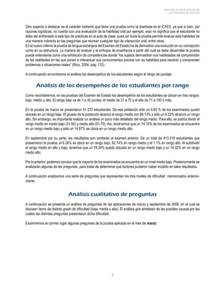 ANÁLISIS DE RESULTADOS DE 
LAS PRUEBAS DE ESTADO 
Otro aspecto a destacar es el carácter indirecto que tiene una prueba como la diseñada en el ICFES, ya que si bien, por 
razones logísticas, no cuenta con una evaluación de la habilidad oral por ejemplo, esto no significa que el estudiante no 
deba ser enfrentado a este tipo de prácticas en el aula de clase, pues sin duda la prueba permite evaluar esta habilidad de 
una manera indirecta en las preguntas que recrean cualquier tipo de interacción oral, entre otras. 
En el nuevo milenio la prueba de lengua extranjera del Examen de Estado ha de demostrar una evolución en su concepción 
como en su estructura. La manera de evaluar y el enfoque de enseñanza a partir del cual se debe desarrollar la prueba 
puede entenderse como una exhibición de competencias donde “los sujetos demuestran sus habilidades de comprensión 
de las realidades en las que ponen a interactuar sus conocimientos previos con su habilidad para resolver y comprender 
problemas o situaciones reales” (Rico, 2004, pág. 133). 
A continuación encontramos el análisis los desempeños de los estudiantes según el rango de puntaje. 
Análisis de los desempeños de los estudiantes por rango 
Como recordaremos, en las pruebas del Examen de Estado los desempeños de los estudiantes se ubican en tres rangos: 
bajo, medio y alto. El rango bajo va de 1 a 30 puntos; el medio de 31 a 70 y el alto de 71 a 100 ó más. 
En la prueba de marzo se presentaron 61.372 estudiantes. De esa población sólo un 6.65 % de los examinados quedó 
ubicado en un rango bajo. El grueso de la población alcanzó el rango medio con 89.13% y sólo un 4.22% alcanzó un rango 
alto. Sin embargo, es importante realizar un análisis un poco más detallado del rango medio. Para ello, se podría dividir el 
rango medio en medio bajo (31-50) y medio alto (51-70). Así, tendríamos que un 74.16% de los examinados se encuentra 
en un rango medio bajo y sólo un 14.97% se ubica en un rango medio alto. 
En septiembre por su parte, los resultados son similares al examen anterior. De un total de 413.019 estudiantes que 
presentaron la prueba, el 6.24% se ubicó en un rango bajo, 92.74% en rango medio y el 1,1% en rango alto. Al subdividir 
el rango medio en alto y bajo, tenemos que un 78.34% quedó ubicado en un rango medio bajo y un 14.32% en un rango 
medio alto. 
Por lo anterior, podemos concluir que la mayoría de los examinados se encuentra en un nivel medio bajo. Posteriormente se 
analizarán algunas de las preguntas, para tratar de determinar qué factores pudieron haber incidido en tales resultados. 
A continuación analizamos una serie de preguntas que representan los tres niveles de dificultad mencionados anterior-mente. 
Análisis cualitativo de preguntas 
A continuación se presenta un análisis de preguntas de las aplicaciones de marzo y septiembre de 2006, en el cual se 
discuten ítems de distinto grado de dificultad (baja, media y alta). El análisis gira alrededor de las posibles causas por las 
cuales las distintas preguntas presentaron dicha dificultad. 
Examinemos en primer lugar algunas preguntas de la prueba aplicada en el mes de marzo. 
 