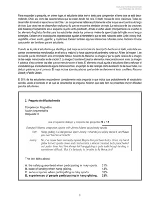 ANÁLISIS DE RESULTADOS DE 
LAS PRUEBAS DE ESTADO 
Para responder la pregunta, en primer lugar, el estudiante debe leer el texto para comprender el tema que se está desa-rrollando, 
Chile, así como las características que se están dando del país. El texto consta de cinco oraciones. Todas se 
desarrollan tomando el eje norte-sur de Chile. Las dos primeras hablan explícitamente sobre lo que se encuentra a lo largo 
de éste. Las otras tres se desarrollan explicando lo que se encuentra alrededor de éste. La estructura de las oraciones 
está basada principalmente en el esquema Sujeto-verbo-predicado, donde el verbo usado principalmente es el verbo to 
be, elemento lingüístico familiar para los estudiantes desde los primeros niveles de aprendizaje del inglés como lengua 
extranjera. Existen en el texto algunos cognados que ayudan a interpretar lo que se está hablando sobre Chile: history, fruit, 
vegetable, ocean, exotic, gigantic, y mysterious. Existen también algunas referencias culturales como Robinson Crusoe 
que pueden ser familiares para el estudiante. 
Cuando se le pide al estudiante que identifique qué mapa se acomoda a la descripción hecha en el texto, éste debe en-contrar 
los elementos mencionados en el texto y mejor si lo hace siguiendo el parámetro norte-sur. Al leer la imagen 1, se 
da cuenta que la información está incompleta: falta el desierto de Atacama. La imagen 2 por su parte carece de la imagen 
de las ovejas mencionadas en la oración 2. La imagen 3 contiene todos los elementos mencionados en el texto. La imagen 
4 adolece al no contener las islas que se mencionan en el texto. El elemento visual ayuda al estudiante bien a reforzar el 
vocabulario que el estudiante de alguna manera conoce, el ejemplo de las naranjas como ilustración de la clase frutas, o a 
deducir palabras por el contexto. El mapa incluye además palabras que también se dieron en el texto: cordillera, Atacama 
Desert y Pacific Ocean. 
El 55% de los estudiantes respondieron correctamente esta pregunta lo que indica que probablemente el vocabulario 
sencillo, unido al contexto en el cual se circunscribe la pregunta, hicieron que este ítem no presentara mayor dificultad 
para los estudiantes. 
2. Pregunta de dificultad media 
Competencia: Pragmática 
Acción: Argumentativa 
Respuesta: D 
The text talks about 
A. the safety guaranteed when participating in risky sports. 21% 
B. ease of landing when hang-gliding. 13% 
C. serious injuries when participating in risky sports. 33% 
D. experiences of people participating in hang-gliding. 33% 
 