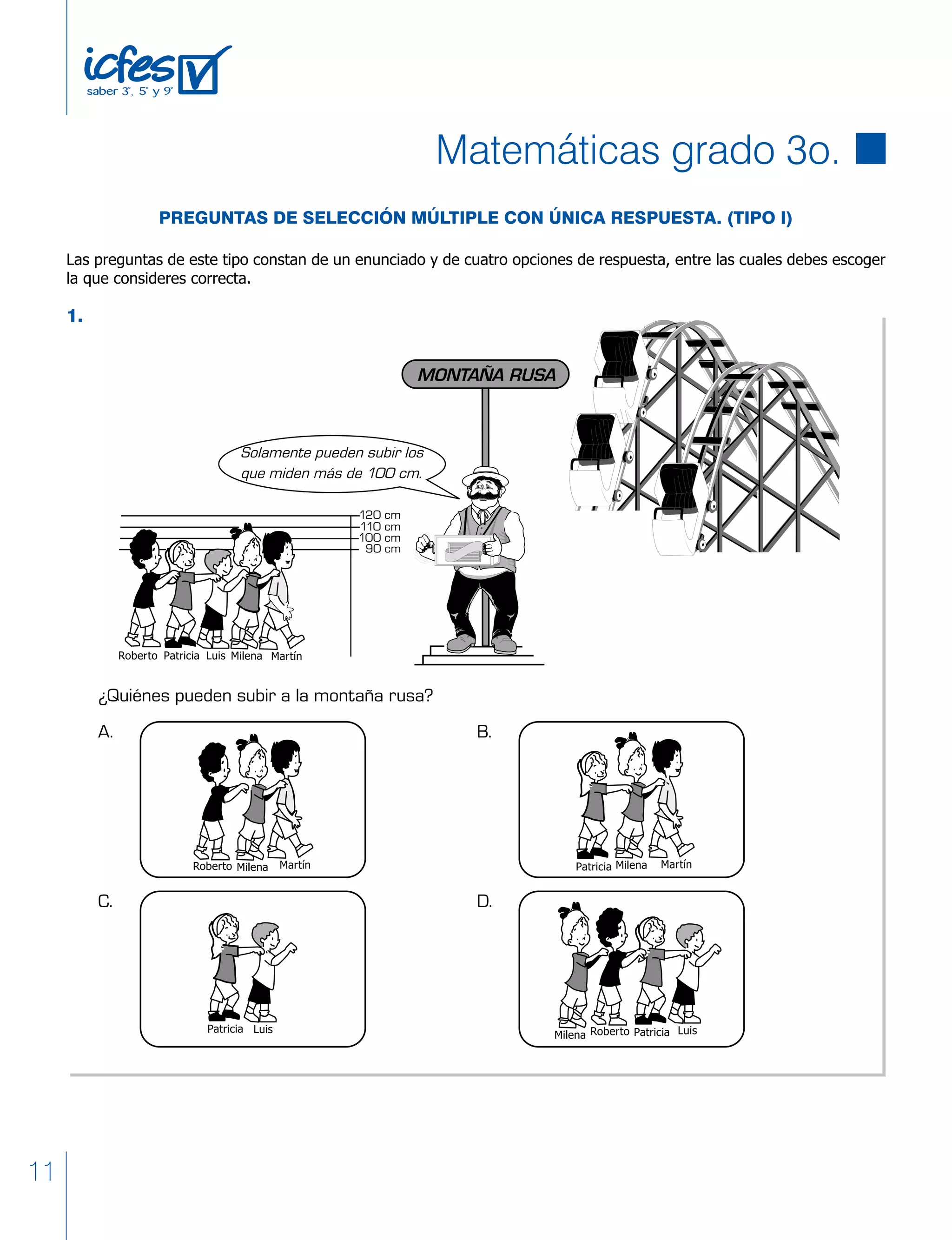 11
PREGUNTAS DE SELECCIÓN MÚLTIPLE CON ÚNICA RESPUESTA. (TIPO I)
Las preguntas de este tipo constan de un enunciado y de cuatro opciones de respuesta, entre las cuales debes escoger
la que consideres correcta.
1.
¿Quiénes pueden subir a la montaña rusa?
120 cm
110 cm
100 cm
90 cm
Solamente pueden subir los
que miden más de 100 cm.
MONTAÑA RUSA
A. B.
C. D.
Matemáticas grado 3o.
 