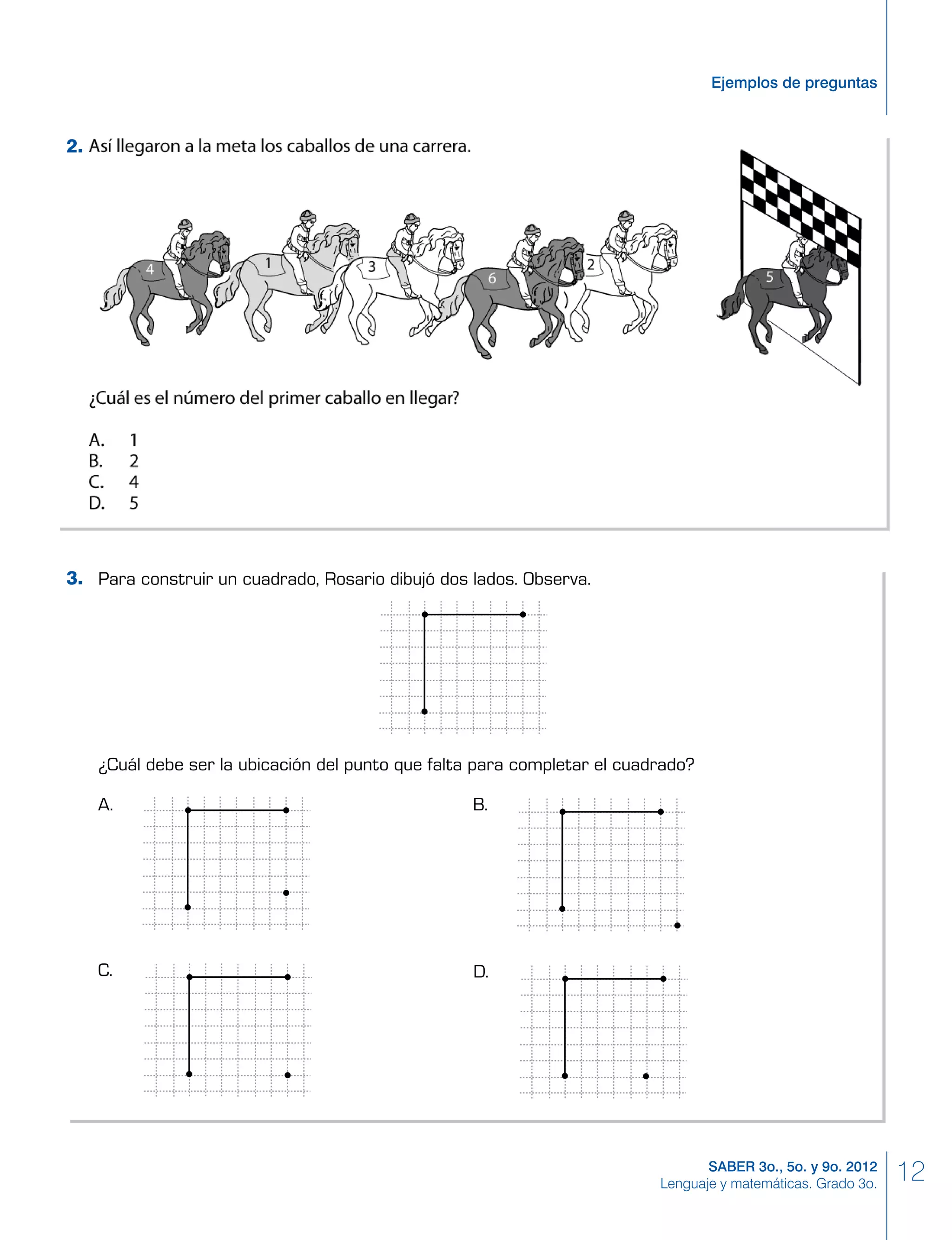 12SABER 3o., 5o. y 9o. 2012
Lenguaje y matemáticas. Grado 3o.
Ejemplos de preguntas
Para construir un cuadrado, Rosario dibujó dos lados. Observa.
¿Cuál debe ser la ubicación del punto que falta para completar el cuadrado?
A. B.
C. D.
3.
2.
 