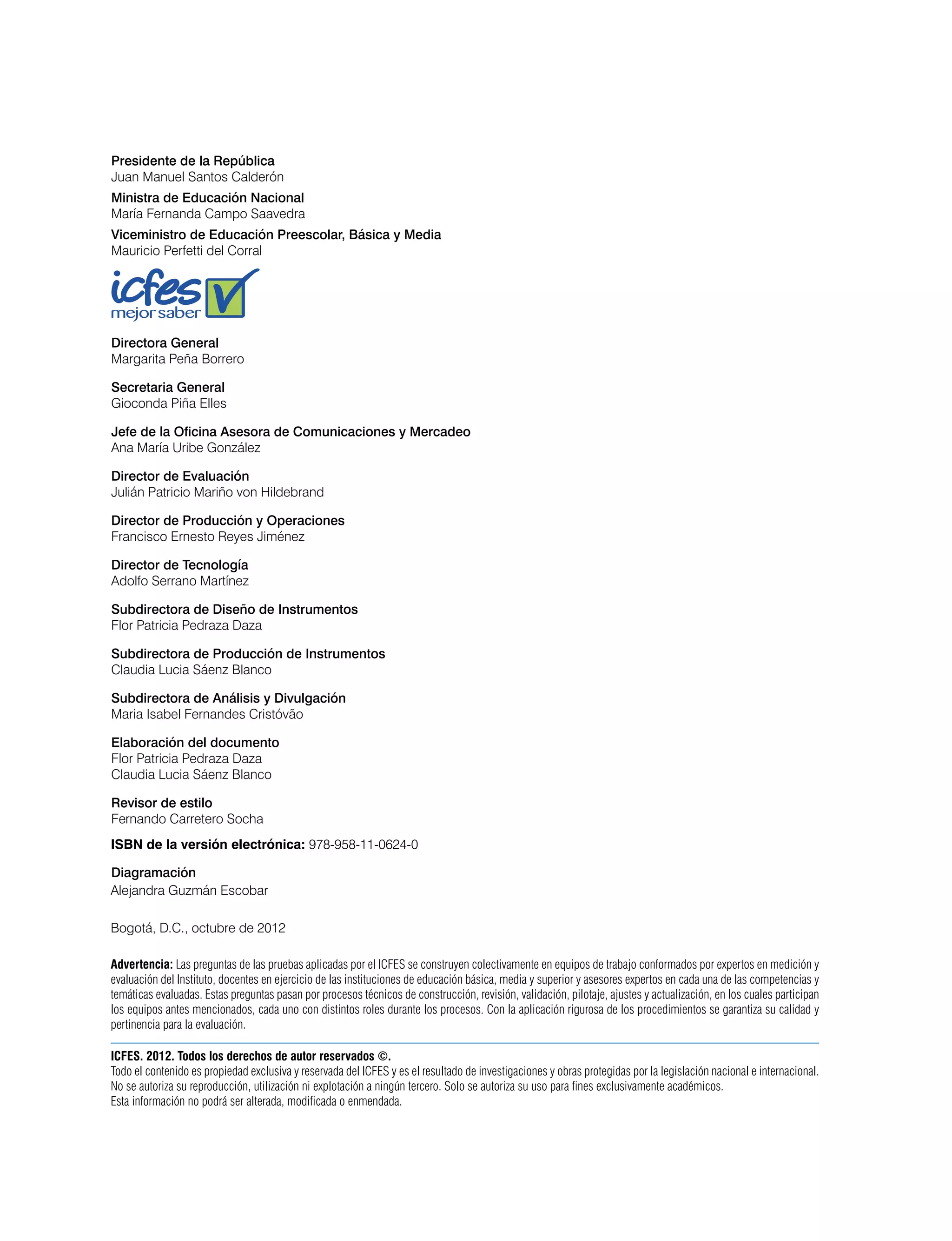 Presidente de la República
Juan Manuel Santos Calderón
Ministra de Educación Nacional
María Fernanda Campo Saavedra
Viceministro de Educación Preescolar, Básica y Media
Mauricio Perfetti del Corral
Directora General
Margarita Peña Borrero
Secretaria General
Gioconda Piña Elles
Jefe de la Oficina Asesora de Comunicaciones y Mercadeo
Ana María Uribe González
Director de Evaluación
Julián Patricio Mariño von Hildebrand
Director de Producción y Operaciones
Francisco Ernesto Reyes Jiménez
Director de Tecnología
Adolfo Serrano Martínez
Subdirectora de Diseño de Instrumentos
Flor Patricia Pedraza Daza
Subdirectora de Producción de Instrumentos
Claudia Lucia Sáenz Blanco
Subdirectora de Análisis y Divulgación
Maria Isabel Fernandes Cristóvão
Elaboración del documento
Flor Patricia Pedraza Daza
Claudia Lucia Sáenz Blanco
Revisor de estilo
Fernando Carretero Socha
Diagramación
Alejandra Guzmán Escobar
Bogotá, D.C., octubre de 2012
ISBN de la versión electrónica: 978-958-11-0624-0
Advertencia: Las preguntas de las pruebas aplicadas por el ICFES se construyen colectivamente en equipos de trabajo conformados por expertos en medición y
evaluación del Instituto, docentes en ejercicio de las instituciones de educación básica, media y superior y asesores expertos en cada una de las competencias y
temáticas evaluadas. Estas preguntas pasan por procesos técnicos de construcción, revisión, validación, pilotaje, ajustes y actualización, en los cuales participan
los equipos antes mencionados, cada uno con distintos roles durante los procesos. Con la aplicación rigurosa de los procedimientos se garantiza su calidad y
pertinencia para la evaluación.
ICFES. 2012. Todos los derechos de autor reservados ©.
Todo el contenido es propiedad exclusiva y reservada del ICFES y es el resultado de investigaciones y obras protegidas por la legislación nacional e internacional.
No se autoriza su reproducción, utilización ni explotación a ningún tercero. Solo se autoriza su uso para fines exclusivamente académicos.
Esta información no podrá ser alterada, modificada o enmendada.
 