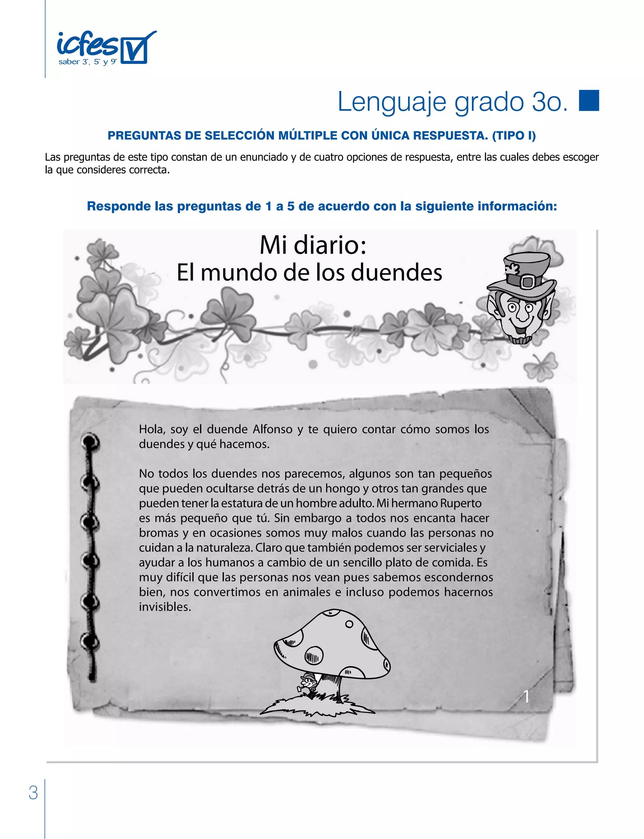 3
El mundo de los duendes
Mi diario:
Hola, soy el duende Alfonso y te quiero contar cómo somos los
duendes y qué hacemos.
No todos los duendes nos parecemos, algunos son tan pequeños
que pueden ocultarse detrás de un hongo y otros tan grandes que
puedentenerlaestaturadeunhombreadulto.MihermanoRuperto
es más pequeño que tú. Sin embargo a todos nos encanta hacer
bromas y en ocasiones somos muy malos cuando las personas no
cuidan a la naturaleza. Claro que también podemos ser serviciales y
ayudar a los humanos a cambio de un sencillo plato de comida. Es
muy difícil que las personas nos vean pues sabemos escondernos
bien, nos convertimos en animales e incluso podemos hacernos
invisibles.
1
Responde las preguntas de 1 a 5 de acuerdo con la siguiente información:
Lenguaje grado 3o.
PREGUNTAS DE SELECCIÓN MÚLTIPLE CON ÚNICA RESPUESTA. (TIPO I)
Las preguntas de este tipo constan de un enunciado y de cuatro opciones de respuesta, entre las cuales debes escoger
la que consideres correcta.
 