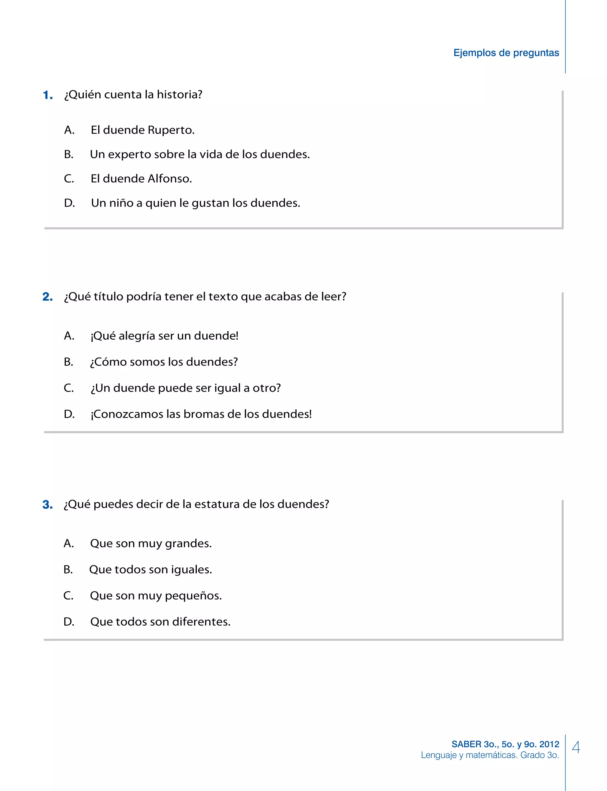 4SABER 3o., 5o. y 9o. 2012
Lenguaje y matemáticas. Grado 3o.
Ejemplos de preguntas
¿Qué título podría tener el texto que acabas de leer?
A. ¡Qué alegría ser un duende!
B. ¿Cómo somos los duendes?
C. ¿Un duende puede ser igual a otro?
D. ¡Conozcamos las bromas de los duendes!
¿Qué puedes decir de la estatura de los duendes?
A. Que son muy grandes.
B. Que todos son iguales.
C. Que son muy pequeños.
D. Que todos son diferentes.
¿Quién cuenta la historia?
A. El duende Ruperto.
B. Un experto sobre la vida de los duendes.
C. El duende Alfonso.
D. Un niño a quien le gustan los duendes.
3.
2.
1.
 
