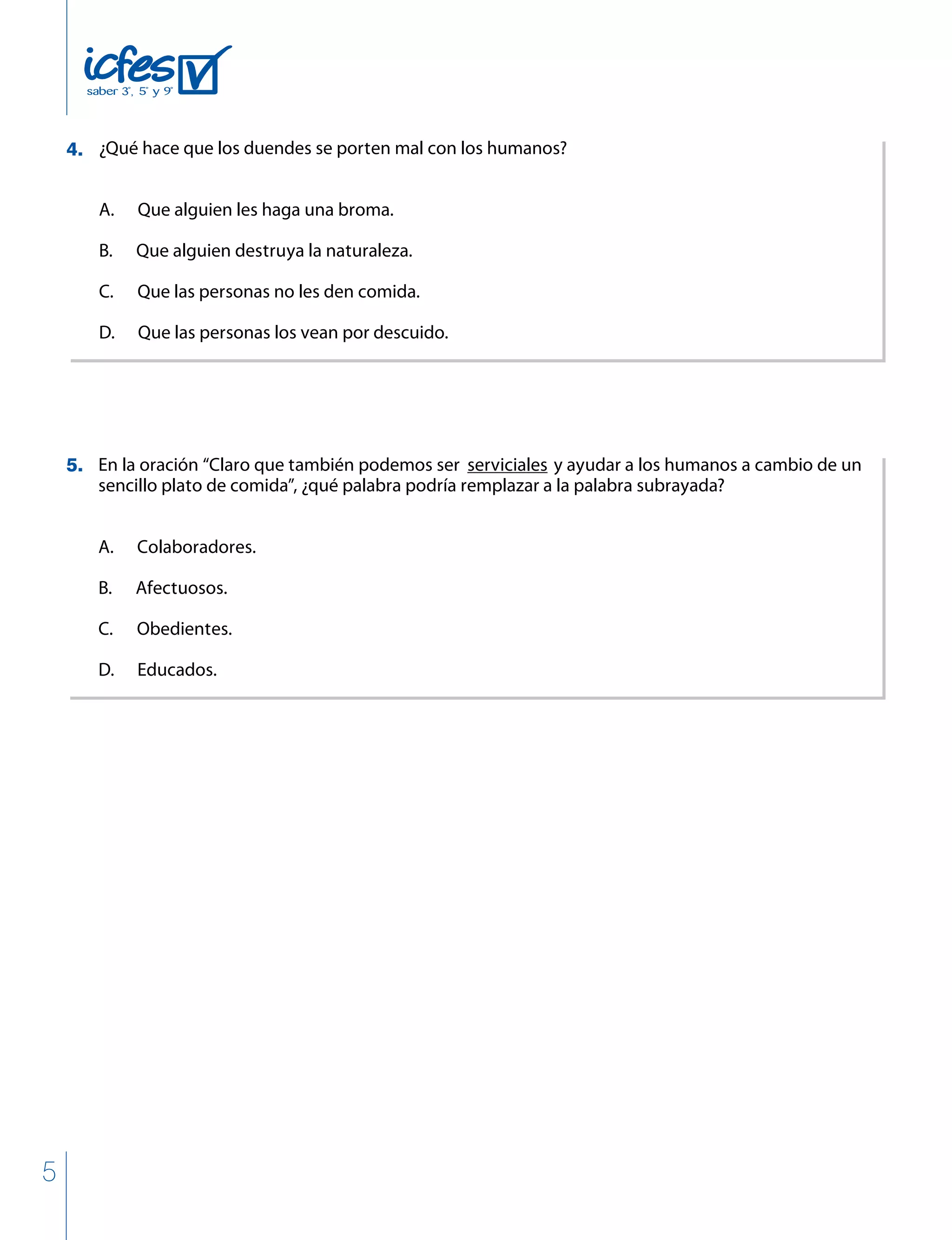 5
¿Qué hace que los duendes se porten mal con los humanos?
A. Que alguien les haga una broma.
B. Que alguien destruya la naturaleza.
C. Que las personas no les den comida.
D. Que las personas los vean por descuido.
En la oración “Claro que también podemos ser serviciales y ayudar a los humanos a cambio de un
sencillo plato de comida”, ¿qué palabra podría remplazar a la palabra subrayada?
A. Colaboradores.
B. Afectuosos.
C. Obedientes.
D. Educados.
4.
5.
 