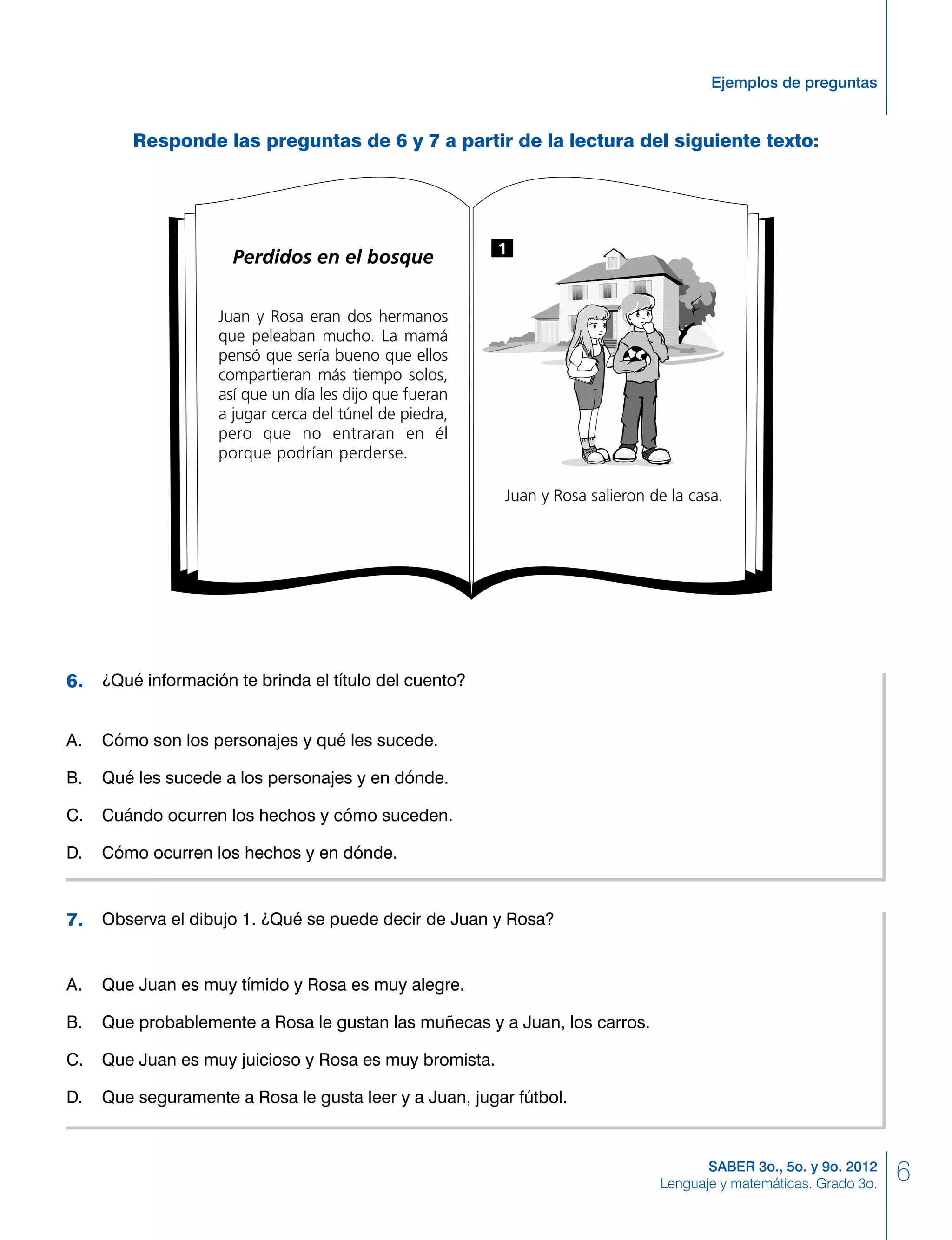 6SABER 3o., 5o. y 9o. 2012
Lenguaje y matemáticas. Grado 3o.
Ejemplos de preguntas
Responde las preguntas de 6 y 7 a partir de la lectura del siguiente texto:
Perdidos en el bosque
Juan y Rosa eran dos hermanos
que peleaban mucho. La mamá
pensó que sería bueno que ellos
compartieran más tiempo solos,
así que un día les dijo que fueran
a jugar cerca del túnel de piedra,
pero que no entraran en él
porque podrían perderse.
Juan y Rosa salieron de la casa.
1
	 ¿Qué información te brinda el título del cuento?
A. 	 Cómo son los personajes y qué les sucede.
B. 	 Qué les sucede a los personajes y en dónde.
C. 	 Cuándo ocurren los hechos y cómo suceden.
D. 	 Cómo ocurren los hechos y en dónde.
6.
	 Observa el dibujo 1. ¿Qué se puede decir de Juan y Rosa?
A. 	 Que Juan es muy tímido y Rosa es muy alegre.
B. 	 Que probablemente a Rosa le gustan las muñecas y a Juan, los carros.
C. 	 Que Juan es muy juicioso y Rosa es muy bromista.
D. 	 Que seguramente a Rosa le gusta leer y a Juan, jugar fútbol.
7.
 