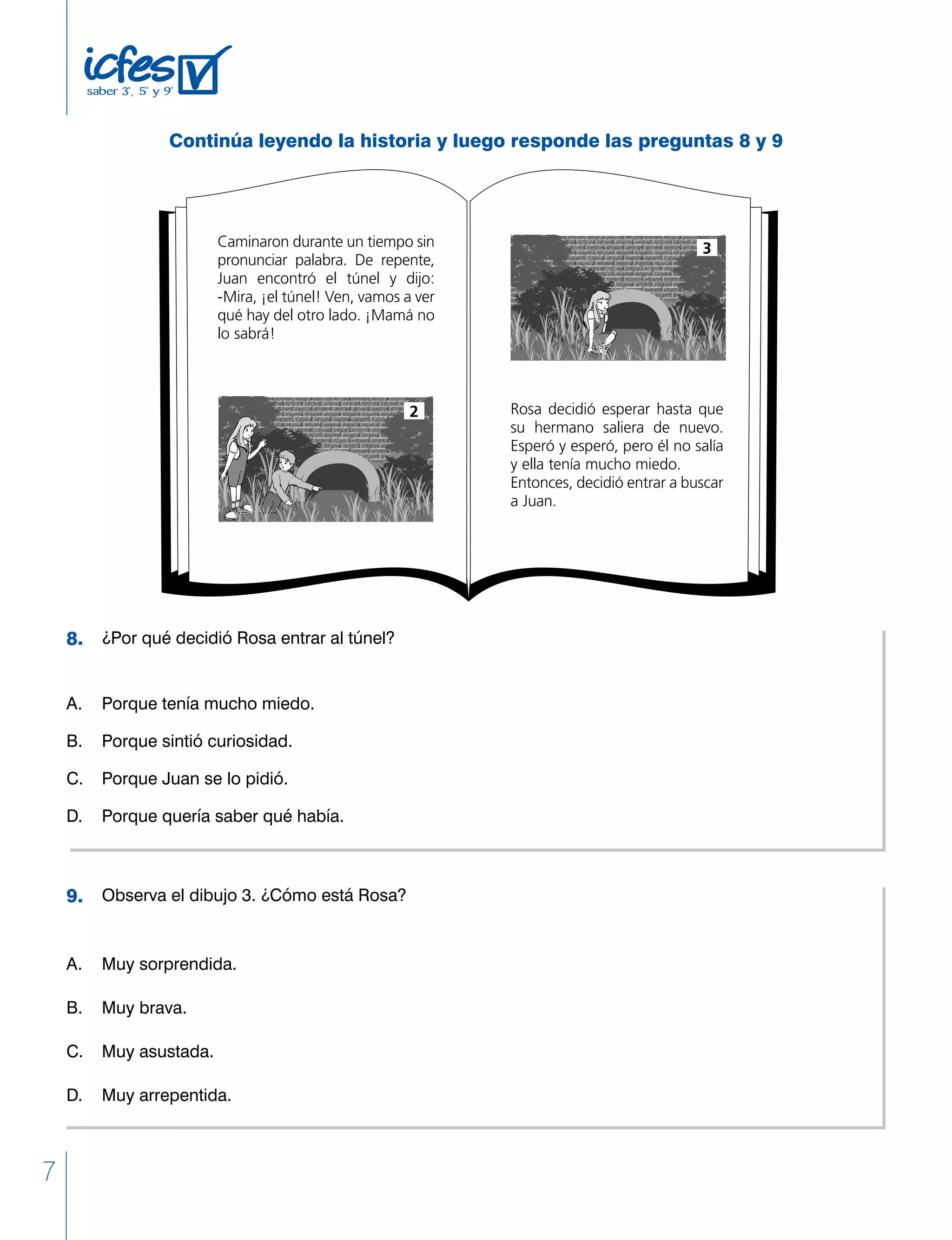 7
	 ¿Por qué decidió Rosa entrar al túnel?
A. 	 Porque tenía mucho miedo.
B. 	 Porque sintió curiosidad.
C. 	 Porque Juan se lo pidió.
D. 	 Porque quería saber qué había.
	 Observa el dibujo 3. ¿Cómo está Rosa?
A. 	 Muy sorprendida.
B. 	 Muy brava.
C. 	 Muy asustada.
D. 	 Muy arrepentida.
8.
9.
Caminaron durante un tiempo sin
pronunciar palabra. De repente,
Juan encontró el túnel y dijo:
-Mira, ¡el túnel! Ven, vamos a ver
qué hay del otro lado. ¡Mamá no
lo sabrá!
Rosa decidió esperar hasta que
su hermano saliera de nuevo.
Esperó y esperó, pero él no salía
y ella tenía mucho miedo.
Entonces, decidió entrar a buscar
a Juan.
2
3
Continúa leyendo la historia y luego responde las preguntas 8 y 9
 