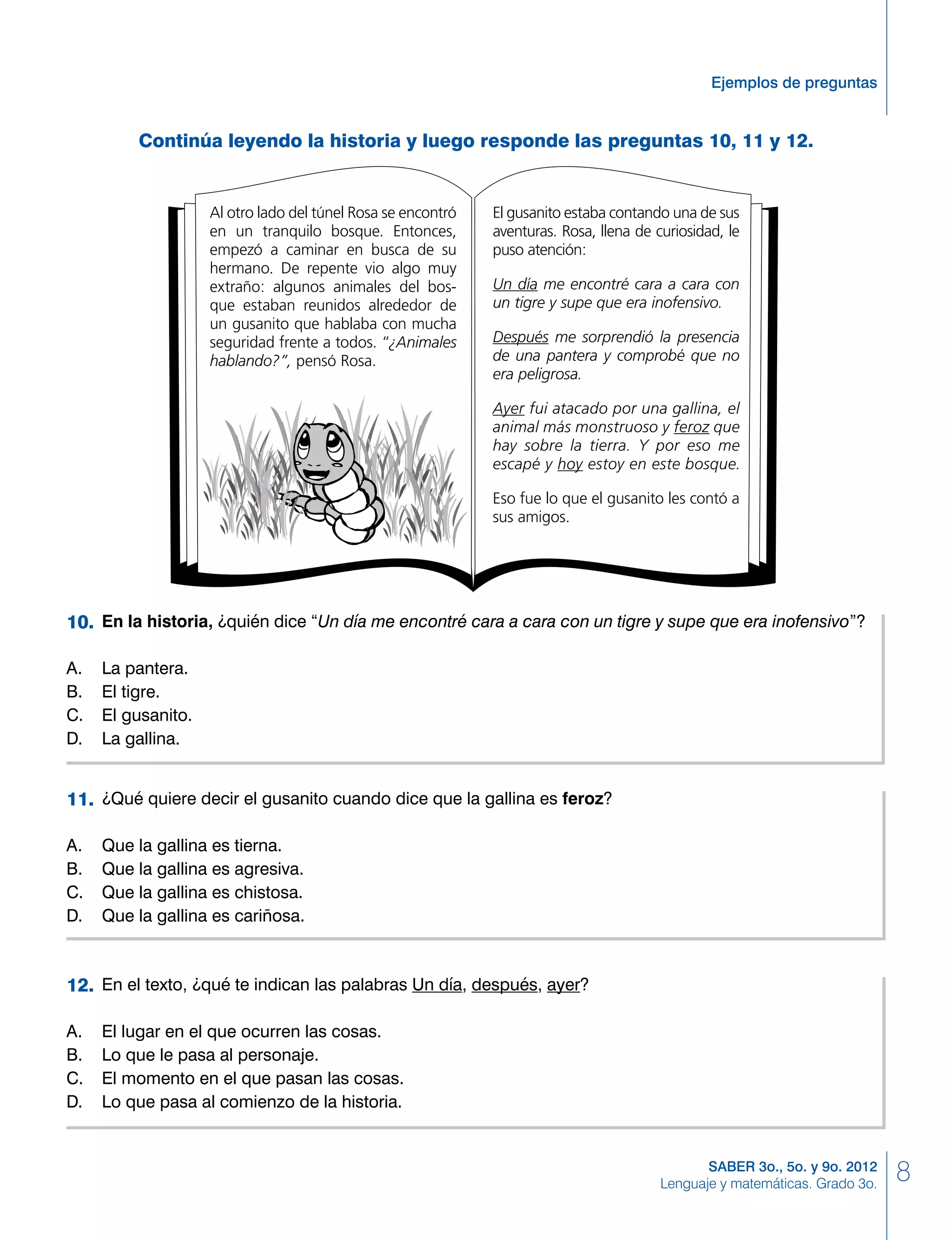 8SABER 3o., 5o. y 9o. 2012
Lenguaje y matemáticas. Grado 3o.
Ejemplos de preguntas
	 En la historia, ¿quién dice “Un día me encontré cara a cara con un tigre y supe que era inofensivo”?
A. 	 La pantera.
B. 	 El tigre.
C. 	 El gusanito.
D. 	 La gallina.
	 ¿Qué quiere decir el gusanito cuando dice que la gallina es feroz?
A. 	 Que la gallina es tierna.
B. 	 Que la gallina es agresiva.
C. 	 Que la gallina es chistosa.
D. 	 Que la gallina es cariñosa.
10.
11.
	 En el texto, ¿qué te indican las palabras Un día, después, ayer?
A. 	 El lugar en el que ocurren las cosas.
B. 	 Lo que le pasa al personaje.
C. 	 El momento en el que pasan las cosas.
D. 	 Lo que pasa al comienzo de la historia.
12.
Al otro lado del túnel Rosa se encontró
en un tranquilo bosque. Entonces,
empezó a caminar en busca de su
hermano. De repente vio algo muy
extraño: algunos animales del bos-
que estaban reunidos alrededor de
un gusanito que hablaba con mucha
seguridad frente a todos. “¿Animales
hablando?”, pensó Rosa.
El gusanito estaba contando una de sus
aventuras. Rosa, llena de curiosidad, le
puso atención:
Un día me encontré cara a cara con
un tigre y supe que era inofensivo.
Después me sorprendió la presencia
de una pantera y comprobé que no
era peligrosa.
Ayer fui atacado por una gallina, el
animal más monstruoso y feroz que
hay sobre la tierra. Y por eso me
escapé y hoy estoy en este bosque.
Eso fue lo que el gusanito les contó a
sus amigos.
Continúa leyendo la historia y luego responde las preguntas 10, 11 y 12.
 