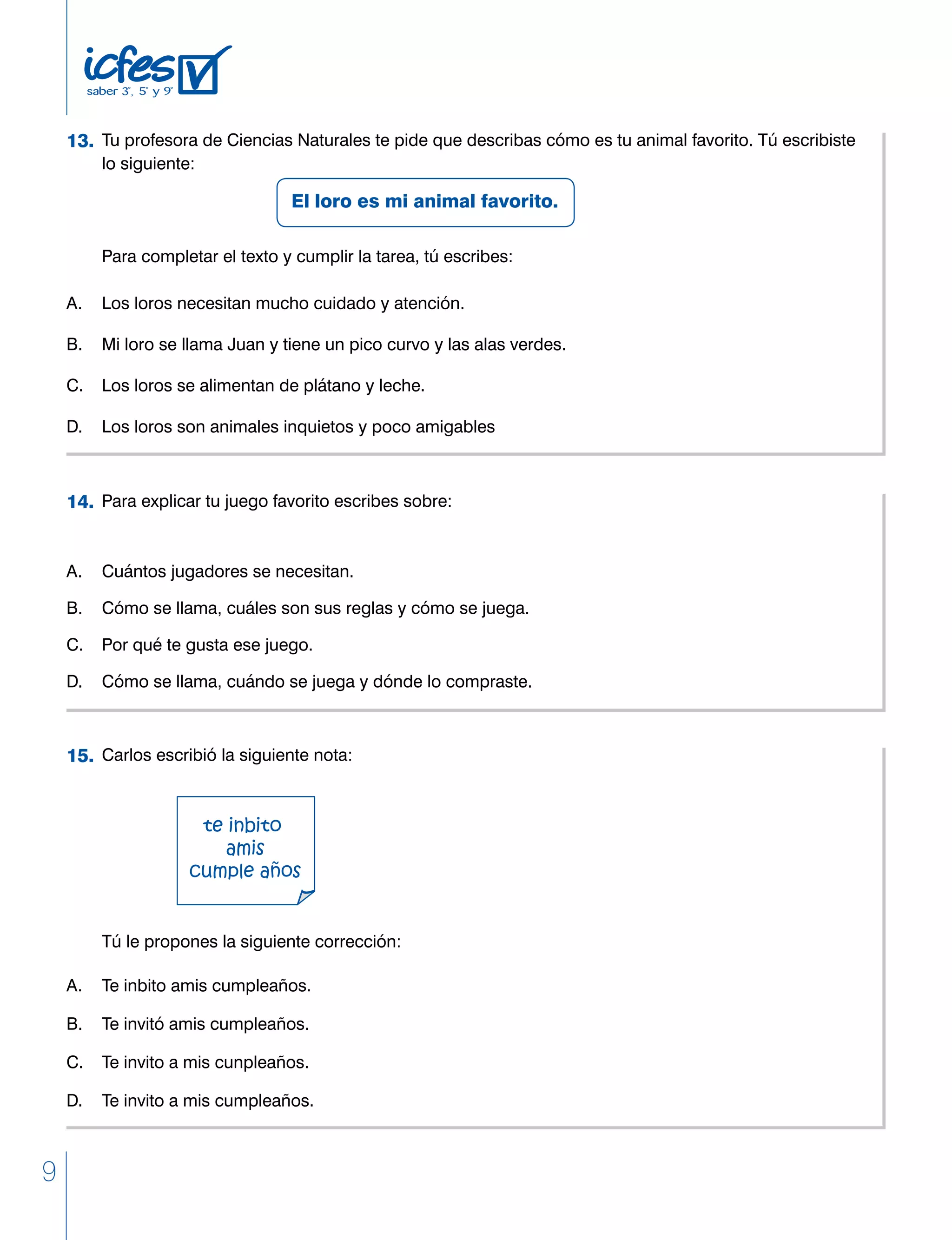 9
	 Tu profesora de Ciencias Naturales te pide que describas cómo es tu animal favorito. Tú escribiste
	 lo siguiente:
					 El loro es mi animal favorito.
	 Para completar el texto y cumplir la tarea, tú escribes:
A. 	 Los loros necesitan mucho cuidado y atención.
B. 	 Mi loro se llama Juan y tiene un pico curvo y las alas verdes.
C. 	 Los loros se alimentan de plátano y leche.
D. 	 Los loros son animales inquietos y poco amigables
	 Para explicar tu juego favorito escribes sobre:
A. 	 Cuántos jugadores se necesitan.
B. 	 Cómo se llama, cuáles son sus reglas y cómo se juega.
C. 	 Por qué te gusta ese juego.
D. 	 Cómo se llama, cuándo se juega y dónde lo compraste.
13.
14.
	 Carlos escribió la siguiente nota:
	
	
	 Tú le propones la siguiente corrección:
A. 	 Te inbito amis cumpleaños.
B.	 Te invitó amis cumpleaños.
C. 	 Te invito a mis cunpleaños.
D. 	 Te invito a mis cumpleaños.
15.
 