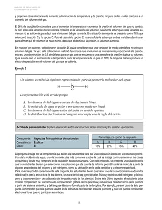 ANÁLISIS DE RESULTADOS DE 
LAS PRUEBAS DE ESTADO 
y proponen otras relaciones de aumento y disminución de temperatura y de presión, ninguna de las cuales conduce a un 
aumento del volumen del gas. 
El 26% de la población considera que al aumentar la temperatura y aumentar la presión el volumen del gas no cambia. 
Si bien estas dos variables tienen efectos contarios en la variación del volumen, solamente saber que estas variables au-mentan 
no es suficiente para decir que el volumen del gas no varía. Una situación semejante se presenta con el 16% que 
seleccionó la opción C y la opción D. Para el caso de la opción C, no es suficiente saber que ambas variables disminuyan 
para afirmar que el volumen se hace menor, dado que al disminuir la presión, el volumen aumenta. 
En relación con quienes seleccionaron la opción D, quizá consideran que una variación de media atmósfera no afecta el 
volumen del gas. Tal vez esta población en realidad desconoce que el volumen es inversamente proporcional a la presión, 
esto es, una disminución de 0,5 atmósferas para un gas que se encuentra a una atmósfera de presión duplica su volumen. 
Igual sucede con un aumento de la temperatura, subir la temperatura de un gas en 50ºC de ninguna manera produce un 
efecto despreciable en el volumen del gas que se calienta. 
Ejemplo 2 
Un alumno escribió la siguiente representación para la geometría molecular del agua: 
La representación está errada porque 
A. los átomos de hidrógeno carecen de electrones libres. 
B. la molécula de agua es polar y por tanto no puede ser lineal. 
C. los átomos de hidrógeno están ubicados en sentido opuesto, 
D. la distribución electrónica del oxígeno no cumple con la regla del octeto. 
Acción de pensamiento: Explico la relación entre la estructura de los átomos y los enlaces que forma. 
Componente: Aspectos fisicoquímicos de sustancias 
Competencia: Explicar 
Clave: B 
18 
Porcentaje por opción de respuesta 
A B C D 
16% 22% 15% 47% 
La pregunta indaga por la competencia que tienen los estudiantes para dar una explicación acerca de la estructura geomé-trica 
de la molécula de agua, una de las moléculas más comunes y sobre la cual se trabaja continuamente en las clases 
de química y desde muy temprano en la educación básica secundaria. Con este propósito, se presenta una situación en la 
que los estudiantes tienen que seleccionar la explicación que de cuenta de la forma geométrica de la molécula a partir de 
algunas propiedades del oxígeno y del hidrógeno, como su ubicación en la tabla periódica y la electronegatividad. 
Para poder responder correctamente esta pregunta, los estudiantes tienen que hacer uso de los conocimientos adquiridos 
relacionados con la estructura de los átomos, las características y propiedades físicas y químicas del hidrógeno y del oxí-geno 
y la comprensión y uso adecuado del lenguaje propio de las ciencias. Sobre este último aspecto, el estudiante debe 
mostrar comprensión de las formas de representación gráfica de los procesos y situaciones característicos de la química 
a partir del sistema simbólico y del lenguaje técnico y formalizado de la disciplina. Por ejemplo, para el caso de ésta pre-gunta, 
comprender que los guiones usados en la estructura representan enlaces químicos y que los puntos representan 
electrones libres que no participan en enlaces. 
 