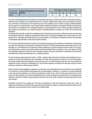 26 
ANÁLISIS DE RESULTADOS DE 
LAS PRUEBAS DE ESTADO 
Componente: Aspectos fisicoquímicos de sustancias 
Competencia: Identificar 
Clave: B 
Porcentaje por opción de respuesta 
A B C D 
17% 39% 28% 16% 
Una de las características de la vida moderna es la abundancia de signos y símbolos que a diario es necesario aprender a 
reconocer, leer e interpretar. Si se quiere tener éxito en un viaje en autobús para cumplir una cita, por ejemplo, es preciso 
leer y entender las convenciones e instrucciones que hay en los paraderos; para no dañar un equipo o electrodoméstico 
que se compra en un supermercado, y que requiere ciertos cuidados de transporte, es necesario entender que la dirección 
de una flecha o la orientación de un paraguas dibujado en la parte exterior de la caja indican que debe mantenerse la 
caja siempre en esa dirección, por el bien del equipo o del electrodoméstico y de paso, por el bien de la economía del 
comprador. 
La pregunta está orientada a explorar la competencia de los estudiantes para reconocer y diferenciar entre varias fórmulas 
de compuestos orgánicos, aquella que representa la estructura de un compuesto empleado como materia prima en la pre-paración 
de un removedor de esmalte de uñas. Con este propósito, en la situación se presenta el nombre del compuesto 
y el estudiante debe identificar la estructura de dicha sustancia. 
El 17% de los estudiantes seleccionó la opción A. Es probable que este grupo de estudiantes no relacionara correctamente 
el nombre del compuesto con la estructura mostrada en la opción A. El nombre del compuesto es etanoato de etilo, el uso 
del prefijo -et- hace referencia a dos átomos de carbono presentes en el ácido de donde se deriva el éster. En la estruc-tura 
seleccionada, se observa que el éster indicado se deriva del ácido fórmico o metanoico, con un solo carbono. El 39% 
de la población seleccionó la opción B como respuesta correcta, este grupo demuestra la competencia para relacionar 
correctamente el nombre del compuesto con su respectiva fórmula. 
En caso de quienes seleccionaron la opción C, el 28%, pudieron haber hecho bien la relación entre el prefijo que se en-cuentra 
en el nombre del compuesto, pero confundieron la función cetona presente en la opción C con la función éster a 
la cual hace directa referencia la pregunta. Es de anotar aquí que con mucha frecuencia este es un error que cometen los 
estudiantes cuando comienzan a familiarizarse con las funciones orgánicas, en particular en este caso cuando en ambas 
situaciones está de por medio el grupo carbonilo. 
Desde el punto de vista pedagógico, preguntas como estas son una oportunidad para que el docente con sus estudiantes 
en el aula lleve a cabo acciones intencionadas para que ellos lleguen a distinguir y a reconocer, de manera adecuada 
y clara, las funciones orgánicas y sus formas de nombrarlas a pesar de que, como en este caso se deriven de una raíz 
común. No sobra recalcar una vez más la necesidad de que en el aula se abogue por el desarrollo de la competencia para 
identificar y reconocer símbolos y signos dados que cada vez más la vida social y cotidiana se apoya sobre esta forma de 
comunicación. 
Finalmente, la opción D fue acogida por el 16% de los estudiantes, en este caso, todo parece indicar que, si bien, se 
relacionó correctamente la derivación del compuesto del ácido etanóico o acético, se perdió el proceso de relación con el 
radical etilo, equívocamente se hizo la relación con el radical metilo. 
 