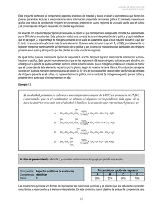 33 
ANÁLISIS DE RESULTADOS DE 
LAS PRUEBAS DE ESTADO 
Esta pregunta pertenece al componente aspectos analíticos de mezclas y busca evaluar la competencia que tienen los 
jóvenes para hacer lecturas e interpretaciones de la información presentada de manera gráfica. El contexto presenta una 
gráfica que indica, la cantidad de nitrógeno en porcentaje, presente en cuatro regiones de un suelo usado para el cultivo 
y el porcentaje de nitrógeno requerido por plantas leguminosas. 
De acuerdo con el porcentaje por opción de respuesta, la opción C, que corresponde a la respuesta correcta, fue seleccionada 
por el 39% de los estudiantes. Esta población realizó una correcta lectura e interpretación de la gráfica y logró establecer 
que en la región D, el porcentaje de nitrógeno presente en el suelo es justamente igual al que requiere el cultivo y que por 
lo tanto no es necesario adicionar más de este elemento. Quienes seleccionaron la opción A, el 24%, probablemente no 
lograron interpretar correctamente la información de la gráfica y por lo tanto no relacionaron las cantidades de nitrógeno 
presente en el suelo y el requerido por las plantas en cada una de las regiones. 
De igual forma, quienes marcaron la opción de respuesta B, el 23%, tampoco lograron interpretar la información suminis-trada 
en la gráfica. Esta opción hace referencia a que en las regiones A y B existe nitrógeno suficiente para el cultivo, sin 
embargo en la gráfica se puede apreciar, como lo indica la barra oscura, que el nitrógeno presente en el suelo es menor 
que el porcentaje de éste elemento requerido por la planta, según lo muestra la barra blanca. Una situación semejante 
sucede con quienes marcaron como respuesta la opción D. El 14% de los estudiantes parece haber confundido la cantidad 
de nitrógeno presente en el cultivo, no representada en la gráfica, con la cantidad de nitrógeno requerido para el cultivo y 
presente en el suelo que sí se representan en ella. 
Ejemplo 12 
Si un alcohol primario se calienta a una temperatura mayor de 140ºC en presencia de H2SO4 
concentrado, que es el catalizador, se obtiene el alqueno correspondiente más agua. Si se 
hace la anterior reacción con el alcohol 1-butílico, la ecuación que representa el proceso es 
Acción de pensamiento: Identifico y uso adecuadamente el lenguaje propio de las ciencias. 
Componente: Aspectos analíticos de sustancias 
Competencia: Identificar 
Clave: C 
Porcentaje por opción de respuesta 
A B C D 
20% 23% 38% 19% 
Las ecuaciones químicas son formas de representar las reacciones químicas y es preciso que los estudiantes aprendan 
a escribirlas, a reconocerlas y a leerlas e interpretarlas. En este contexto y con el objetivo de evaluar la competencia para 
 