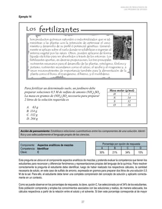 37 
ANÁLISIS DE RESULTADOS DE 
LAS PRUEBAS DE ESTADO 
Ejemplo 14 
Para fertilizar un determinado suelo, un jardinero debe 
preparar soluciones 0,5 M de sulfato de amonio (NH4)2SO4. 
La masa en gramos de (NH4)2SO4 necesaria para preparar 
2 litros de la solución requerida es 
A. 63 g 
B. 114 g 
C. 132 g 
D. 264 g 
Acción de pensamiento: Establezco relaciones cuantitativas entre los componentes de una solución. Identi-fico 
y uso adecuadamente el lenguaje propio de las ciencias. 
Componente: Aspectos analíticos de mezclas 
Competencia: Identificar 
Clave: C 
Porcentaje por opción de respuesta 
A B C D 
30% 21% 34% 15% 
Esta pregunta se ubica en el componente aspectos analíticos de mezclas y pretende evaluar la competencia que tienen los 
estudiantes para reconocer y diferenciar fenómenos y representaciones propias del lenguaje de la química. Para resolver 
correctamente la pregunta el estudiante debe identificar, luego de haber realizado los respectivos cálculos, la cantidad 
necesaria de soluto, en este caso de sulfato de amonio, expresada en gramos para preparar dos litros de una solución 0,5 
M de la sal. Para ello, el estudiante debe tener una completa comprensión del concepto de solución y aplicarlo correcta-mente 
en un contexto. 
Como se puede observar en los porcentajes de respuesta, la clave, opción C, fue seleccionada por el 34% de los estudiantes. 
Esta población comprende y emplea los conocimientos asociados con las soluciones y realiza, de manera adecuada, los 
cálculos respectivos a partir de la relación entre el soluto y el solvente. Si bien este porcentaje corresponde al de mayor 
 
