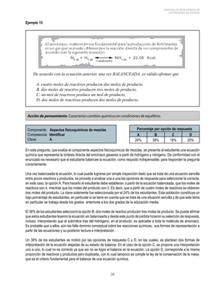 39 
ANÁLISIS DE RESULTADOS DE 
LAS PRUEBAS DE ESTADO 
Ejemplo 15 
De acuerdo con la ecuación anterior, una vez BALANCEADA, es válido afirmar que 
A. cuatro moles de reactivos producen dos moles de producto. 
B. dos moles de reactivo producen tres moles de producto. 
C. un mol de reactivos produce un mol de producto. 
D. dos moles de reactivos producen dos moles de producto. 
Acción de pensamiento: Caracterizo cambios químicos en condiciones de equilibrio. 
Componente: Aspectos fisicoquímicos de mezclas 
Competencia: Identificar 
Clave: A 
Porcentaje por opción de respuesta 
A B C D 
24% 38% 18% 20% 
En esta pregunta, que evalúa el componente aspectos fisicoquímicos de mezclas, se presenta al estudiante una ecuación 
química que representa la síntesis directa del amoníaco gaseoso a partir de hidrógeno y nitrógeno. De conformidad con el 
enunciado es necesario que el estudiante balancee la ecuación, como requisito indispensable, para responder la pregunta 
correctamente. 
Una vez balanceada la ecuación, lo cual puede lograrse por simple inspección dado que se trata de una ecuación sencilla 
entre pocos reactivos y productos, se procede a analizar una a una las opciones de respuesta para seleccionar la correcta, 
en este caso, la opción A. Para hacerlo el estudiante debe establecer, a partir de la ecuación balanceada, que los moles de 
reactivos son 4, mientras que los moles del producto son 2. Es decir, que a partir de cuatro moles de reactivos se obtienen 
dos moles del producto. La clave solamente fue seleccionada por el 24% de los estudiantes. Esta población constituye un 
bajo porcentaje de estudiantes, en particular si se tiene en cuenta que se trata de una situación sencilla y de que este tema 
en particular se trabaja desde los grados anteriores a los dos grados de la educación media. 
El 38% de los estudiantes seleccionó la opción B, dos moles de reactivo producen tres moles de producto. Se puede afirmar 
que estos estudiantes leyeron la ecuación sin balancearla y desde este punto de partida hicieron su selección de respuesta, 
incluso, interpretando que el subíndice tres del hidrógeno, en el producto, es aplicable a toda la molécula de amoniaco. 
Es probable que a ellos, aún les falte dominio conceptual sobre las reacciones químicas, sus formas de representación a 
partir de las ecuaciones y su posterior lectura e interpretación. 
Un 38% de los estudiantes se inclinó por las opciones de respuesta C y D, en las cuales, se plantean dos formas de 
interpretación de la ecuación alejadas de su estado de balance. En el caso de la opción C, se propone una interpretación 
uno a uno, lo cual no es correcto ya que así no se logra el balance en la ecuación. La opción D, corresponde a la misma 
proporción de reactivos y productos pero duplicada, con lo cual tampoco se cumple la ley de la conservación de la masa, 
que es el criterio fundamental para el balance de una ecuación química. 
 