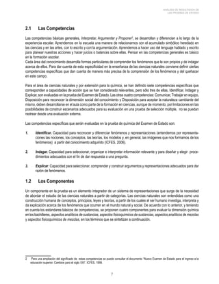 ANÁLISIS DE RESULTADOS DE 
LAS PRUEBAS DE ESTADO 
2.1 Las Competencias 
Las competencias básicas generales, Interpretar, Argumentar y Proponer , se desarrollan y diferencian a lo largo de la 
experiencia escolar. Aprendemos en la escuela una manera de relacionarnos con el acumulado simbólico heredado en 
las ciencias y en las artes, con lo escrito y con la argumentación. Aprendemos a hacer uso del lenguaje hablado y escrito 
para planear nuestras acciones y hacer juicios o balances sobre ellas. Pensar en las competencias generales es básico 
en la formación escolar. 
Cada área del conocimiento desarrolla formas particulares de comprender los fenómenos que le son propios y de indagar 
acerca de ellos. Para dar cuenta de esta especificidad en la enseñanza de las ciencias naturales conviene definir ciertas 
competencias específicas que dan cuenta de manera más precisa de la comprensión de los fenómenos y del quehacer 
en este campo. 
Para el área de ciencias naturales y por extensión para la química, se han definido siete competencias específicas que 
corresponden a capacidades de acción que se han considerado relevantes, pero sólo tres de ellas, Identificar, Indagar y 
Explicar, son evaluadas en la prueba del Examen de Estado. Las otras cuatro competencias: Comunicar, Trabajar en equipo, 
Disposición para reconocer la dimensión social del conocimiento y Disposición para aceptar la naturaleza cambiante del 
mismo, deben desarrollarse en el aula como parte de la formación en ciencias, aunque de momento, por limitaciones en las 
posibilidades de construir escenarios adecuados para su evaluación en una prueba de selección múltiple, no se puedan 
rastrear desde una evaluación externa. 
Las competencias específicas que serán evaluadas en la prueba de química del Examen de Estado son: 
1. Identificar. Capacidad para reconocer y diferenciar fenómenos y representaciones (entendemos por representa-ciones 
las nociones, los conceptos, las teorías, los modelos y, en general, las imágenes que nos formamos de los 
fenómenos) a partir del conocimiento adquirido (ICFES, 2006). 
2. Indagar. Capacidad para seleccionar, organizar e interpretar información relevante y para diseñar y elegir proce-dimientos 
adecuados con el fin de dar respuesta a una pregunta. 
3. Explicar. Capacidad para seleccionar, comprender y construir argumentos y representaciones adecuados para dar 
razón de fenómenos. 
1.2 Los Componentes 
Un componente en la prueba es un elemento integrador de un sistema de representaciones que surge de la necesidad 
de abordar el estudio de las ciencias naturales a partir de categorías. Las ciencias naturales son entendidas como una 
construcción humana de conceptos, principios, leyes y teorías, a partir de los cuales el ser humano investiga, interpreta y 
da explicación acerca de los fenómenos que ocurren en el mundo natural y social. De acuerdo con lo anterior, y teniendo 
en cuenta los estándares básicos de competencias, se proponen cuatro componentes para evaluar la dimensión química 
en los bachilleres, aspectos analíticos de sustancias, aspectos fisicoquímicos de sustancias, aspectos analíticos de mezclas 
y aspectos fisicoquímicos de mezclas, en los términos que se sintetizan a continuación. 
Para una ampliación del significado de estas competencias se puede consultar el documento “Nuevo Examen de Estado para el ingreso a la 
educación superior. Cambios para el siglo XXI”. ICFES, 1999. 
 