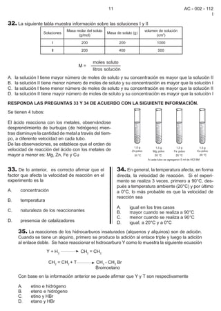 11                                         AC - 002 - 112
                                                                                                                I

32. La siguiente tabla muestra información sobre las soluciones I y II
                                Masa molar del soluto                        volumen de solución
                   Soluciones                           Masa de soluto (g)
                                      (g/mol)                                      (cm3)

                       I                200                    200                  1000

                       II               200                    400                  500


                                               moles soluto
                                      M=
                                               litros solución
A.   la solución I tiene mayor número de moles de soluto y su concentración es mayor que la solución II
B.   la solución II tiene menor número de moles de soluto y su concentración es mayor que la solución I
C.   la solución I tiene menor número de moles de soluto y su concentración es mayor que la solución II
D.   la solución II tiene mayor número de moles de soluto y su concentración es mayor que la solución I

RESPONDA LAS PREGUNTAS 33 Y 34 DE ACUERDO CON LA SIGUIENTE INFORMACIÓN.
Se tienen 4 tubos:

El ácido reacciona con los metales, observándose
desprendimiento de burbujas (de hidrógeno) mien-
tras disminuye la cantidad de metal a través del tiem-
po, a diferente velocidad en cada tubo.
De las observaciones, se establece que el orden de
velocidad de reacción del ácido con los metales de
mayor a menor es: Mg, Zn, Fe y Cu


33. De lo anterior, es correcto afirmar que el               34. En general, la temperatura afecta, en forma
factor que afecta la velocidad de reacción en el             directa, la velocidad de reacción. Si el experi-
experimento es la                                            mento se realiza 3 veces, primero a 90°C, des-
                                                             pués a temperatura ambiente (20°C) y por último
A.     concentración                                         a 0°C, lo más probable es que la velocidad de
                                                             reacción sea
B.     temperatura
                                                             A.      igual en los tres casos
C.     naturaleza de los reaccionantes                       B.      mayor cuando se realiza a 90°C
                                                             C.      menor cuando se realiza a 90°C
D.     presencia de catalizadores                            D.      igual, a 20°C y a 0°C

      35. La reacciones de los hidrocarburos insaturados (alquenos y alquinos) son de adición.
      Cuando se tiene un alquino, primero se produce la adición al enlace triple y luego la adición
      al enlace doble. Se hace reaccionar el hidrocarburo Y como lo muestra la siguiente ecuación
                     Y + H2             CH2 = CH2

                     CH2 = CH2 + T              CH3 - CH2 Br
                                                Bromoetano
      Con base en la información anterior se puede afirmar que Y y T son respectivamente

      A.    etino e hidrógeno
      B.    eteno e hidrógeno
      C.    etino y HBr
      D.    etano y HBr
 