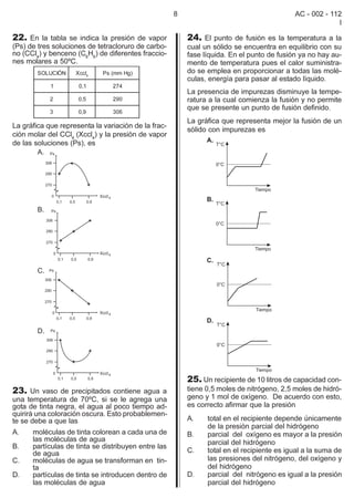 8                                     AC - 002 - 112
                                                                                                        I

22. En la tabla se indica la presión de vapor            24. El punto de fusión es la temperatura a la
(Ps) de tres soluciones de tetracloruro de carbo-        cual un sólido se encuentra en equilibrio con su
no (CCl4) y benceno (C6H6) de diferentes fraccio-        fase líquida. En el punto de fusión ya no hay au-
nes molares a 50ºC.                                      mento de temperatura pues el calor suministra-
        SOLUCIÓN    Xccl4    Ps (mm Hg)                  do se emplea en proporcionar a todas las molé-
                                                         culas, energía para pasar al estado líquido.
            1        0,1        274
                                                         La presencia de impurezas disminuye la tempe-
            2        0,5        290                      ratura a la cual comienza la fusión y no permite
                                                         que se presente un punto de fusión definido.
            3        0,9        306
                                                         La gráfica que representa mejor la fusión de un
La gráfica que representa la variación de la frac-
                                                         sólido con impurezas es
ción molar del CCl4 (Xccl4) y la presión de vapor
de las soluciones (Ps), es




                                                         25. Un recipiente de 10 litros de capacidad con-
23. Un vaso de precipitados contiene agua a              tiene 0,5 moles de nitrógeno, 2,5 moles de hidró-
una temperatura de 70ºC, si se le agrega una             geno y 1 mol de oxígeno. De acuerdo con esto,
gota de tinta negra, el agua al poco tiempo ad-          es correcto afirmar que la presión
quirirá una coloración oscura. Esto probablemen-
te se debe a que las                                     A.    total en el recipiente depende únicamente
                                                               de la presión parcial del hidrógeno
A.    moléculas de tinta colorean a cada una de          B.    parcial del oxígeno es mayor a la presión
      las moléculas de agua                                    parcial del hidrógeno
B.    partículas de tinta se distribuyen entre las
      de agua                                            C.    total en el recipiente es igual a la suma de
C.    moléculas de agua se transforman en tin-                 las presiones del nitrógeno, del oxígeno y
      ta                                                       del hidrógeno
D.    partículas de tinta se introducen dentro de        D.    parcial del nitrógeno es igual a la presión
      las moléculas de agua                                    parcial del hidrógeno
 
