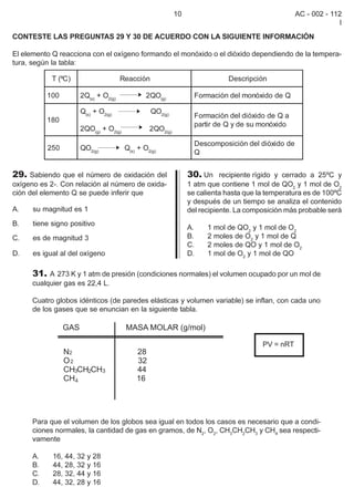 10                                     AC - 002 - 112
                                                                                                             I
CONTESTE LAS PREGUNTAS 29 Y 30 DE ACUERDO CON LA SIGUIENTE INFORMACIÓN

El elemento Q reacciona con el oxígeno formando el monóxido o el dióxido dependiendo de la tempera-
tura, según la tabla:

            T (ºC)                   Reacción                             Descripción

           100       2Q(s) + O2(g)            2QO(g)            Formación del monóxido de Q

                     Q(s) + O2(g)               QO2(g)
                                                                Formación del dióxido de Q a
           180
                                                                partir de Q y de su monóxido
                     2QO(g) + O2(g)            2QO2(g)

                                                                Descomposición del dióxido de
           250       QO2(g)           Q(s) + O2(g)
                                                                Q


29. Sabiendo que el número de oxidación del                   30. Un recipiente rígido y cerrado a 25ºC y
oxígeno es 2-. Con relación al número de oxida-               1 atm que contiene 1 mol de QO2 y 1 mol de O2
ción del elemento Q se puede inferir que                      se calienta hasta que la temperatura es de 100ºC
                                                              y después de un tiempo se analiza el contenido
A.    su magnitud es 1                                        del recipiente. La composición más probable será
B.    tiene signo positivo
                                                              A.    1 mol de QO2 y 1 mol de O2
C.    es de magnitud 3                                        B.    2 moles de O2 y 1 mol de Q
                                                              C.    2 moles de QO y 1 mol de O2
D.    es igual al del oxígeno                                 D.    1 mol de O2 y 1 mol de QO

      31. A 273 K y 1 atm de presión (condiciones normales) el volumen ocupado por un mol de
      cualquier gas es 22,4 L.

      Cuatro globos idénticos (de paredes elásticas y volumen variable) se inflan, con cada uno
      de los gases que se enuncian en la siguiente tabla.



                                                                                     PV = nRT




      Para que el volumen de los globos sea igual en todos los casos es necesario que a condi-
      ciones normales, la cantidad de gas en gramos, de N2, O2, CH3CH2CH3 y CH4 sea respecti-
      vamente

      A.    16, 44, 32 y 28
      B.    44, 28, 32 y 16
      C.    28, 32, 44 y 16
      D.    44, 32, 28 y 16
 