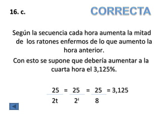 16. c.16. c.
Según la secuencia cada hora aumenta la mitadSegún la secuencia cada hora aumenta la mitad
de los ratones enfermosde los ratones enfermos de lo que aumento lade lo que aumento la
hora anterior.hora anterior.
Con esto se supone que debería aumentar a laCon esto se supone que debería aumentar a la
cuarta hora el 3,125%.cuarta hora el 3,125%.
25 = 25 = 25 = 3,12525 = 25 = 25 = 3,125
2t 22t 244
88
 