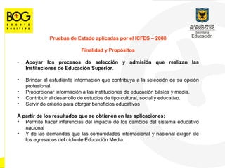 Pruebas de Estado aplicadas por el ICFES  –  2008 Finalidad y Prop ó sitos Apoyar los procesos de selección y admisión que realizan las Instituciones de Educación Superior .  Brindar al estudiante información que contribuya a la selección de su opción profesional. Proporcionar información a las instituciones de educación básica y media. Contribuir al desarrollo de estudios de tipo cultural, social y educativo. Servir de criterio para otorgar beneficios educativos A partir de los resultados que se obtienen en las aplicaciones:  Permite hacer inferencias del impacto de los cambios del sistema educativo nacional Y de las demandas que las comunidades internacional y nacional exigen de los egresados del ciclo de Educación Media. 