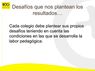 Desafíos que nos plantean los resultados… Cada colegio debe plantear sus propios desafíos teniendo en cuenta las condiciones en las que se desarrolla la labor pedagógica. 