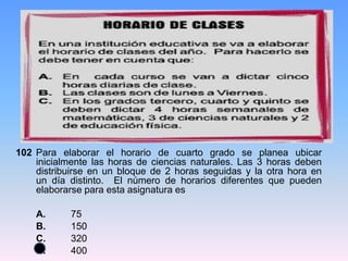 102 Para elaborar el horario de cuarto grado se planea ubicar
inicialmente las horas de ciencias naturales. Las 3 horas deben
distribuirse en un bloque de 2 horas seguidas y la otra hora en
un día distinto. El número de horarios diferentes que pueden
elaborarse para esta asignatura es
A. 75
B. 150
C. 320
D. 400
 
