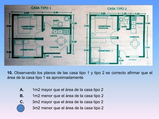 10. Observando los planos de las casa tipo 1 y tipo 2 es correcto afirmar que el
área de la casa tipo 1 es aproximadamente
A. 1m2 mayor que el área de la casa tipo 2
B. 1m2 menor que el área de la casa tipo 2
C. 3m2 mayor que el área de la casa tipo 2
D. 3m2 menor que el área de la casa tipo 2
 