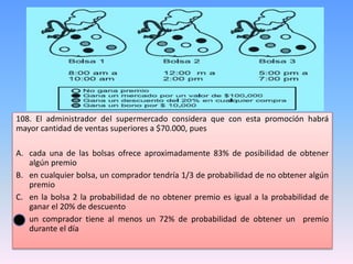 108. El administrador del supermercado considera que con esta promoción habrá
mayor cantidad de ventas superiores a $70.000, pues
A. cada una de las bolsas ofrece aproximadamente 83% de posibilidad de obtener
algún premio
B. en cualquier bolsa, un comprador tendría 1/3 de probabilidad de no obtener algún
premio
C. en la bolsa 2 la probabilidad de no obtener premio es igual a la probabilidad de
ganar el 20% de descuento
D. un comprador tiene al menos un 72% de probabilidad de obtener un premio
durante el día
 