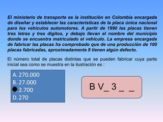 El ministerio de transporte es la institución en Colombia encargada
de diseñar y establecer las características de la placa única nacional
para los vehículos automotores. A partir de 1990 las placas tienen
tres letras y tres dígitos, y debajo llevan el nombre del municipio
donde se encuentra matriculado el vehículo. La empresa encargada
de fabricar las placas ha comprobado que de una producción de 100
placas fabricadas, aproximadamente 8 tienen algún defecto.
El número total de placas distintas que se pueden fabricar cuya parte
inicial sea como se muestra en la ilustración es :
A.270.000
B. 27.000
C. 2.700
D.270
B V_ 3 _ _
 