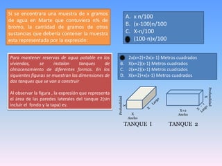 Si se encontrara una muestra de x gramos
de agua en Marte que contuviera n% de
bromo, la cantidad de gramos de otras
sustancias que debería contener la muestra
esta representada por la expresión:
A. x n/100
B. (x-100)n/100
C. X-n/100
D. (100-n)x/100
Para mantener reservas de agua potable en las
viviendas, se instalan tanques de
almacenamiento de diferentes formas. En las
siguientes figuras se muestran las dimensiones de
dos tanques que se van a construir
Al observar la figura , la expresión que representa
el área de las paredes laterales del tanque 2(sin
incluir el fondo y la tapa) es:
X
Ancho
Profundidad
X
X+2
Ancho
Profundidad
X
TANQUE I TANQUE 2
A. 2x(x+2)+2x(x-1) Metros cuadrados
B. X(x+2)(x-1) Metros cuadrados
C. 2(x+2)(x-1) Metros cuadrados
D. X(x+2)+x(x-1) Metros cuadrados
 