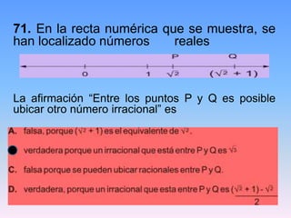 71. En la recta numérica que se muestra, se
han localizado números reales
La afirmación “Entre los puntos P y Q es posible
ubicar otro número irracional” es
 