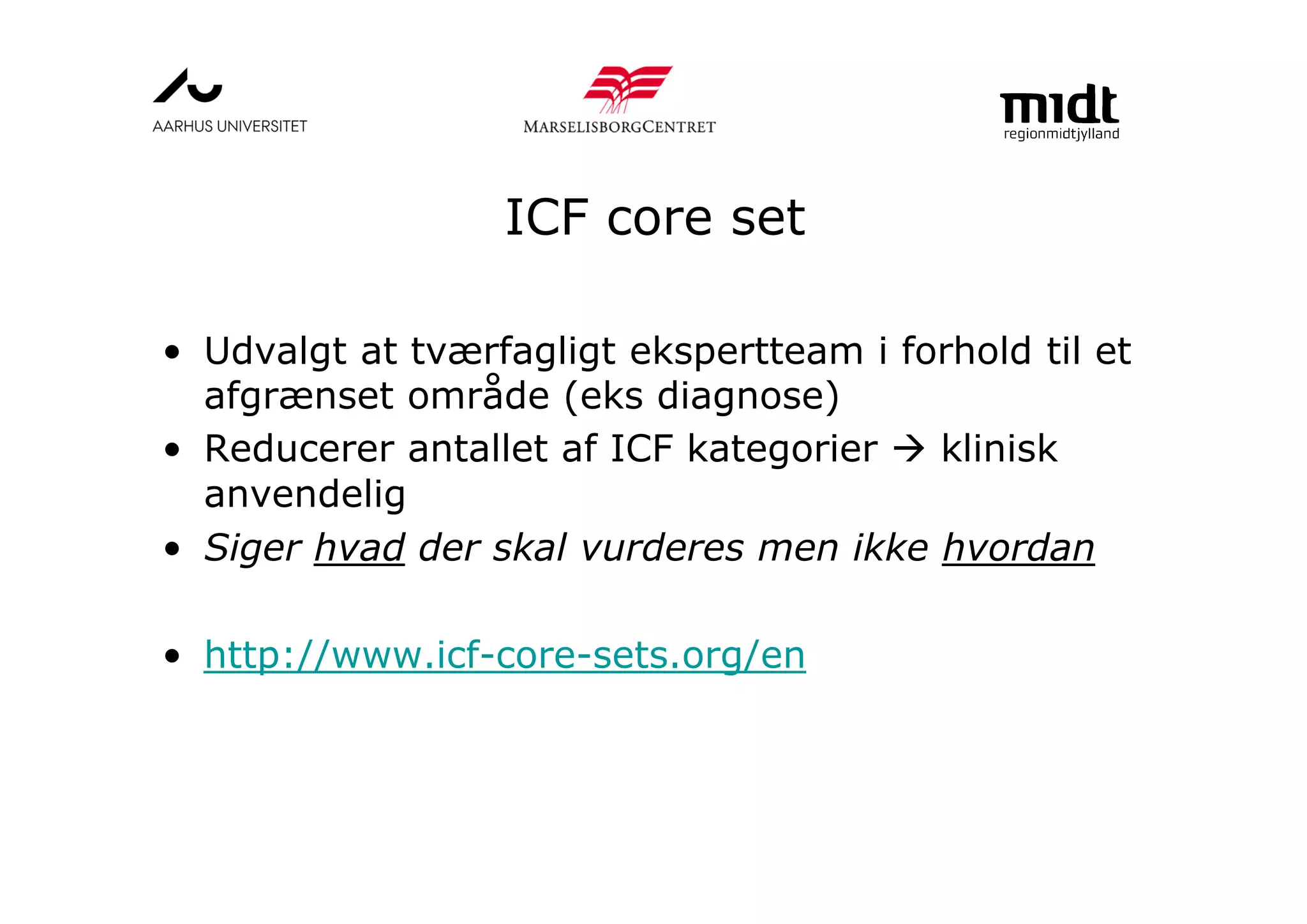ICF core set
• Udvalgt at tværfagligt ekspertteam i forhold til et
afgrænset område (eks diagnose)
• Reducerer antallet af ICF kategorier klinisk
anvendelig
• Siger hvad der skal vurderes men ikke hvordan
• http://www.icf-core-sets.org/en
 