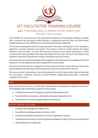 ICF FACILITATOR TRAINING COURSE
1-2 8–9 NOVEMBER 2018; 25 JANUARY 2019 & 5 MARCH 2019
PRETORIA, SOUTH AFRICA
This Facilitator the Trainers course on the International Classification of Functioning, Disability and Health
(ICF) is presented by ICanFunction Health Solutions in collaboration with the Dutch and South African
Collaborating Centres of the WHO Family of International Classifications (WHO-FIC).
This course was developed to meet the increasing need for information and education on ICF, especially its
application in practice, education and research. The training is aimed at a broad audience with special
attention to the care sector. To ensure that the course connects to your context and practice, it will be
customised after prior consultation with those who register for the course. The course is the based on the
expertise of seasoned ICF practitioners, taking in consideration your local context.
The course takes four months to complete all the assignments, with emphasis on the completion of the final
assignment. For this assignment you have to apply the ICF in your practice.
The course material consists of a study guide and online resource materials. It also includes one face-to-face
group meeting, two full-day video conferencing sessions and online contact with the lecturers.
The course ends with a presentation of your final assignment on the last day via Zoom video conferencing.
You will receive a certificate, issued by the Dutch WHO-FIC Collaborating Centre after a satisfactory
completion of the course.
GOAL
Upon conclusion of the course, you will be able to demonstrate the competencies needed to train learners
the knowledge, skills and attitudes to apply ICF in their context:
• To familiarize them with the language, structure and thinking behind ICF,
• To provide them an introduction, description and practical application of ICF,
• To promote ICF as common language between all professions.
SPECIFIC AIMS OF THE COURSE
• To deepen the knowledge and insight into ICF
• To solidify the underlying principles and content of ICF
• To know the possibilities and limitations of the ICF’s application in practice
• To demonstrate the ability to transfer the gained knowledge and insight in your own area of expertise
• Internal allignment of assignments
 