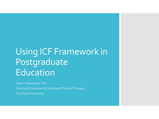 Using ICF Framework in
Postgraduate
Education
Hana I. Alsobayel, PhD
Assistant Professor & Consultant PhysicalTherapy
King Saud University
 
