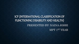 ICF (INTERNATIONAL CLASSIFICATIONOF
FUNCTIONING DISABILITY AND HEALTH)
PRESENTED BY: NAINA JOSHI
MPT 1ST YEAR
 