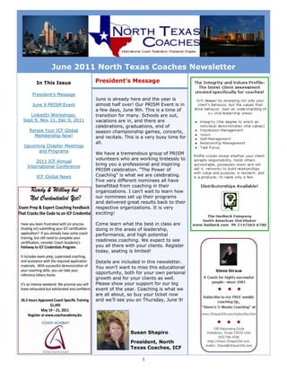 June 2011 North Texas Coaches Newsletter
     In This Issue            President’s Message

    President’s Message
                              June is already here and the year is
    June 9 PRISM Event        almost half over! Our PRISM Event is in
                              a few days, June 9th. This is a time of
   LinkedIn Workshops:        transition for many. Schools are out,
Sept 9, Nov 11, Dec 9, 2011   vacations are in, and there are
                              celebrations, graduations, end of
  Renew Your ICF Global       season championship games, concerts,
    Membership Now!           and recitals. This is a very busy time for
                              all.
Upcoming Chapter Meetings
     and Programs
                              We have a tremendous group of PRISM
                              volunteers who are working tirelessly to
     2011 ICF Annual
 International Conference
                              bring you a professional and inspiring
                              PRISM celebration. “The Power of
     ICF Global News          Coaching” is what we are celebrating.
                              Five very different nominees all have
                              benefitted from coaching in their
                              organizations. I can’t wait to learn how
                              our nominees set up their programs
                              and delivered great results back to their
                              respective organizations. It is very
                              exciting!

                              Come learn what the best in class are
                              doing in the areas of leadership,
                              performance, and high potential
                              readiness coaching. We expect to see
                              you all there with your clients. Register
                              today, seating is limited!

                              Details are included in this newsletter.
                              You won’t want to miss this educational
                              opportunity, both for your own personal
                              growth and for your clients as well.
                              Please show your support for our big
                              event of the year. Coaching is what we
                              are all about, so buy your ticket now
                              and we’ll see you on Thursday, June 9!




                                              Susan Shapiro

                                              President, North
                                              Texas Coaches, ICF

                                                   1
 