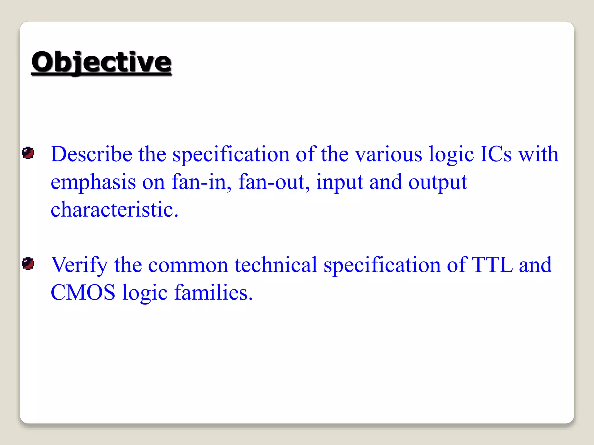 Objective
Describe the specification of the various logic ICs with
emphasis on fan-in, fan-out, input and output
characteristic.
Verify the common technical specification of TTL and
CMOS logic families.
 