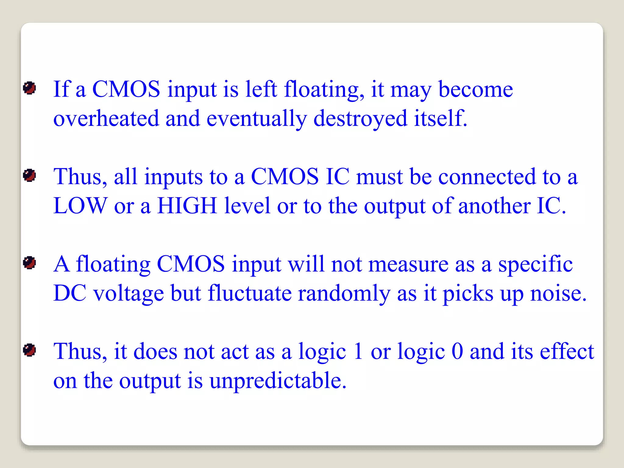 If a CMOS input is left floating, it may become
overheated and eventually destroyed itself.
Thus, all inputs to a CMOS IC must be connected to a
LOW or a HIGH level or to the output of another IC.
A floating CMOS input will not measure as a specific
DC voltage but fluctuate randomly as it picks up noise.
Thus, it does not act as a logic 1 or logic 0 and its effect
on the output is unpredictable.
 